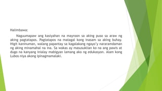 Halimbawa:
Naguumapaw ang kasiyahan na mayroon sa aking puso sa araw ng
aking pagtatapos. Pagtatapos na matagal kong inasam sa aking buhay.
Higit kaninuman, walang papantay sa kagalakang ngayo’y nararamdaman
ng aking minamahal na ina. Sa wakas ay masusuklian ko na ang pawis at
dugo na kanyang inialay mabigyan lamang ako ng edukasyon. Alam kong
Lubos niya akong ipinagmamalaki.
 