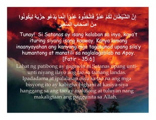 ‫وا‬ُ‫ن‬‫و‬ُ‫ك‬َ‫ي‬ِ‫ل‬ ُ‫ه‬َ‫ب‬ْ‫ز‬ِ‫ح‬ ‫و‬ُ‫ع‬ْ‫د‬َ‫ي‬ ‫ا‬َ‫م‬‫ﱠ‬‫ن‬ِ‫إ‬ ً‫ا‬ّ‫و‬ُ‫د‬َ‫ع‬ ُ‫ه‬‫و‬ُ‫ذ‬ِ‫خ‬‫ﱠ‬‫ت‬‫ا‬َ‫ف‬ ‫ﱞ‬‫و‬ُ‫د‬َ‫ع‬ ْ‫م‬ُ‫ك‬َ‫ل‬ َ‫ان‬َ‫ط‬ْ‫ي‬‫ﱠ‬‫ش‬‫ال‬ ‫ﱠ‬‫ن‬ِ‫إ‬
ِ‫ر‬‫ي‬ِ‫ع‬‫ﱠ‬‫س‬‫ال‬ ِ‫ب‬‫ا‬َ‫ح‬ْ‫ص‬َ‫أ‬ ْ‫ن‬ِ‫م‬
Tunay! Si Satanas ay isang kalaban sa inyo, kaya’t
ituring siyang isang kaaway. Kanya lamang
inaanyayahan ang kanyang mga tagasunod upang sila’y
humantong at manatili sa naglalagablab na Apoy.
[Fatir - 35:6]


Lahat ng patibong ay gagawin ni Satanas upang unti-
unti niyang ilayo ang tao sa tamang landas.
Ipadadama at ipalalasap niya sa tao na ang mga
bisyong ito ay kabigha-bighani at kasiya-siya
hanggang sa ang tao ay malulong at tuluyan nang
makaligtaan ang paggunita sa Allah.
 