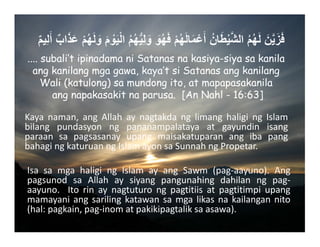 ٌ‫م‬‫ِي‬‫ل‬َ‫أ‬ ٌ‫اب‬َ‫ذ‬َ‫ع‬ ْ‫م‬ُ‫ھ‬َ‫ل‬ َ‫و‬ َ‫م‬ ْ‫و‬َ‫ي‬ْ‫ل‬‫ا‬ ُ‫م‬ُ‫ھ‬ُّ‫ي‬ِ‫ل‬ َ‫و‬ َ‫و‬ُ‫ھ‬َ‫ف‬ ْ‫م‬ُ‫ھ‬َ‫ل‬‫ا‬َ‫م‬ْ‫ع‬َ‫أ‬ ُ‫ان‬َ‫ط‬ْ‫ي‬َّ‫ش‬‫ال‬ ُ‫م‬ُ‫ھ‬َ‫ل‬ َ‫ن‬َّ‫ي‬َ‫ز‬َ‫ف‬
.... subali’t ipinadama ni Satanas na kasiya-siya sa kanila
ang kanilang mga gawa, kaya’t si Satanas ang kanilang
Wali (katulong) sa mundong ito, at mapapasakanila
ang napakasakit na parusa. [An Nahl - 16:63]
Kaya naman, ang Allah ay nagtakda ng limang haligi ng Islam
bilang pundasyon ng pananampalataya at gayundin isang
paraan sa pagsasanay upang maisakatuparan ang iba pang
bahagingkaturuanngIslamayonsaSunnahngPropetar.
Isa sa mga haligi ng Islam ay ang Sawm (pag‐aayuno). Ang
pagsunod sa Allah ay siyang pangunahing dahilan ng pag‐
aayuno.  Ito rin ay nagtuturo ng pagtitiis at pagtitimpi upang
mamayaniangsarilingkatawansamgalikasnakailangannito
(hal:pagkain,pag‐inomatpakikipagtaliksaasawa).
 