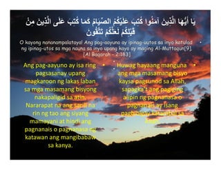 ْ‫ن‬ِ‫م‬ َ‫ين‬ِ‫ذ‬‫ﱠ‬‫ل‬‫ا‬ ‫ى‬َ‫ل‬َ‫ع‬ َ‫ب‬ِ‫ت‬ُ‫ك‬ ‫ا‬َ‫م‬َ‫ك‬ ُ‫م‬‫ا‬َ‫ي‬‫ﱢ‬‫ص‬‫ال‬ ُ‫م‬ُ‫ك‬ْ‫ي‬َ‫ل‬َ‫ع‬ َ‫ب‬ِ‫ت‬ُ‫ك‬ ‫وا‬ُ‫ن‬َ‫م‬‫آ‬ َ‫ين‬ِ‫ذ‬‫ﱠ‬‫ل‬‫ا‬ ‫ا‬َ‫ھ‬‫ﱡ‬‫ي‬َ‫أ‬ ‫ا‬َ‫ي‬
َ‫ون‬ُ‫ق‬‫ﱠ‬‫ت‬َ‫ت‬ ْ‫م‬ُ‫ك‬‫ﱠ‬‫ل‬َ‫ع‬َ‫ل‬ ْ‫م‬ُ‫ك‬ِ‫ل‬ْ‫ب‬َ‫ق‬
•Angpag‐aayunoayisaring
pagsasanayupang
magkaroonnglakaslaban
samgamasamangbisyong
nakapaligidsaatin.
Nararapatnaangsarilina
rinngtaoangsiyang
mamayaniathindiang
pagnanaisopagnanasang
katawanangmangibabaw
sakanya.
•Huwaghayaangmanguna
angmgamasamangbisyo
kaysapagsunodsaAllah,
sapagka’tangpagiging
alipinngpagnanasao
pagnanaisayisang
pagbibigaykatambalsa
Allah.
•O kayong nananampalataya! Ang pag-aayuno ay ipinag-uutos sa inyo katulad
ng ipinag-utos sa mga nauna sa inyo upang kayo ay maging Al-Muttaqun[9].
[Al Baqarah - 2:183]
•
•

 