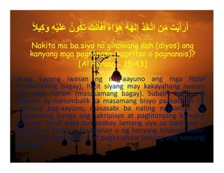 ً‫ال‬‫ي‬ِ‫ك‬َ‫و‬ ِ‫ه‬ْ‫ي‬َ‫ل‬َ‫ع‬ ُ‫ون‬ُ‫ك‬َ‫ت‬ َ‫ت‬ْ‫ن‬َ‫أ‬َ‫ف‬َ‫أ‬ ُ‫ه‬‫ا‬َ‫و‬َ‫ھ‬ ُ‫ه‬َ‫ھ‬َ‫ل‬ِ‫إ‬ َ‫ذ‬َ‫خ‬‫ﱠ‬‫ت‬‫ا‬ ِ‫ن‬َ‫م‬ َ‫ت‬ْ‫ي‬َ‫أ‬َ‫ر‬َ‫أ‬
Kung kayang iwasan ng nag‐aayuno ang mga Halal
(mabubuting bagay), higit siyang may kakayahang iwasan
ang mga Haram (masasamang bagay). Subali’t kung ang
Muslim ay nanumbalik sa masamang bisyo pagkatapos ng
kanyang pag‐aayuno, masasabi ba nating nagkaroon ng
magandang bunga ang sakripisyo at pagtitimping kanyang
ginawa? Hindi kaya sumasabay lamang siya sa tradisyon o
rituwalnakanyangkinagisnanongkanyangkinaroroonan?
Hindikayapagkagutomatpagka‐uhawlamangangkanyang
ginawa?
Nakita mo ba siya na ginawang ilah (diyos) ang
kanyang mga pagnanasa (kapritso o pagnanais)?
[Al Furqan - 25:43]
 