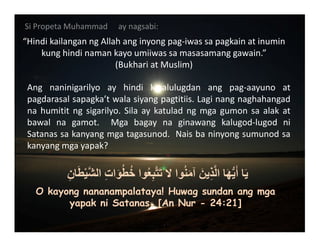 SiPropetaMuhammad aynagsabi:
“HindikailanganngAllahanginyongpag‐iwassapagkainatinumin
kunghindinamankayoumiiwassamasasamanggawain.”
(BukhariatMuslim)

Ang naninigarilyo ay hindi kinalulugdan ang pag‐aayuno at
pagdarasalsapagka’twalasiyangpagtitiis.Laginangnaghahangad
nahumititngsigarilyo.Silaaykatuladngmgagumonsaalakat
bawal na gamot.  Mga bagay na ginawang kalugod‐lugod ni
Satanassakanyangmgatagasunod.Naisbaninyongsumunodsa
kanyangmgayapak?

ِ‫ان‬َ‫ط‬ْ‫ي‬‫ﱠ‬‫ش‬‫ال‬ ِ‫ت‬‫ا‬َ‫و‬ُ‫ط‬ُ‫خ‬ ‫وا‬ُ‫ع‬ِ‫ب‬‫ﱠ‬‫ت‬َ‫ت‬ ‫ال‬ ‫وا‬ُ‫ن‬َ‫م‬‫آ‬ َ‫ين‬ِ‫ذ‬‫ﱠ‬‫ل‬‫ا‬ ‫ا‬َ‫ھ‬‫ﱡ‬‫ي‬َ‫أ‬ ‫ا‬َ‫ي‬
O kayong nananampalataya! Huwag sundan ang mga
yapak ni Satanas. [An Nur - 24:21]
 