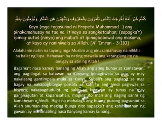 ِ ‫ﱠ‬ ‫ا‬ِ‫ب‬ َ‫ون‬ُ‫ن‬ِ‫م‬ْ‫ؤ‬ُ‫ت‬َ‫و‬ ِ‫ر‬َ‫ك‬ْ‫ن‬ُ‫م‬ْ‫ل‬‫ا‬ ِ‫ن‬َ‫ع‬ َ‫ن‬ْ‫و‬َ‫ھ‬ْ‫ن‬َ‫ت‬َ‫و‬ ِ‫وف‬ُ‫ر‬ْ‫ع‬َ‫م‬ْ‫ل‬‫ا‬ِ‫ب‬ َ‫ون‬ُ‫ر‬ُ‫م‬ْ‫أ‬َ‫ت‬ ِ‫س‬‫ا‬‫ﱠ‬‫ن‬‫ل‬ِ‫ل‬ ْ‫ت‬َ‫ج‬ِ‫ر‬ْ‫خ‬ُ‫أ‬ ٍ‫ة‬‫ﱠ‬‫م‬ُ‫أ‬ َ‫ر‬ْ‫ي‬َ‫خ‬ ْ‫م‬ُ‫ت‬ْ‫ن‬ُ‫ك‬
Kayo (mga tagasunod ni Propeta Muhammad ) ang
pinakamahusay na tao na itinayo sa sangkatauhan; (sapagka’t)
ipinag-uutos (ninyo) ang mabuti at ipinagbabawal ang masama,
at kayo ay naniniwala sa Allah. [Al ‘Imran - 3:110]
AlalahaninnatinnatayongmgaMuslimangpinakamahusaynanilikha
sabalatnglupa.Hahayaanbanatingmawalaangkatangiangitona
ibinigaysaatinngAllah?
Bagama’tnasakamaylamangngAllahangatingbuhayatkamatayan,
ang pag‐iingat sa katawan na Kanyang ipinagtiwala sa atin ay may
nakalaang gantimpala mula sa Kanya. Subali’t ang paglapit sa mga
bagay na nakapagbibigay pinsala sa sarili o ang hindi pag‐iwas sa
bisyong nakapagdudulot ng sakit sa katawan ay tunay na may
pananagutan at kaparusahan, maging ito man ang naging sanhi ng
kamatayanohindi.Higitnamahalagaangbuongpusongpagsunodsa
Allah anuman ang maging bunga nito sapagka’t ang kahihinatnan ng
gawainaymananatilingnasaKanyangkamaylamang.
 