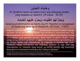 At ipinakita namin sa kanya (tao) ang dalawang landas
(ang masama at mabuti). [Al balad - 90:10]
ِ‫ن‬ْ‫ي‬َ‫د‬ْ‫ج‬َّ‫ن‬‫ال‬ ُ‫ه‬‫ا‬َ‫ن‬ْ‫ي‬َ‫َد‬‫ھ‬ َ‫و‬
َ‫ِث‬‫ئ‬‫ا‬َ‫ب‬َ‫خ‬ْ‫ل‬‫ا‬ ُ‫م‬ِ‫ھ‬ْ‫ي‬َ‫ل‬َ‫ع‬ ُ‫م‬ِّ‫ر‬َ‫ح‬ُ‫ي‬ َ‫و‬ ِ‫ت‬‫ا‬َ‫ب‬ِّ‫ي‬َّ‫الط‬ ُ‫م‬ُ‫ھ‬َ‫ل‬ ُّ‫ل‬ِ‫ح‬ُ‫ي‬ َ‫و‬
Kanyang pinahintulutan sa kanila ang At-Tayyibat at ipinagbawal
sa kanila ang lahat ng Al-Khaba’ith. [Al A’raf - 7:157]
Bagama’tangIslamaymaymaliwanagnaalituntuninsabawa’taspetoobahagi
ngbuhay,maramiparinsamgaMuslimangnalululongsamasamangbisyo.Ang
ibaaynagsimulasapaninigarilyoathumantongsapaghititngmarijuana,atang
iba’y tuluyan nang gumamit ng iba’t ibang bawal na gamot (drugs)‐‐‐isang
pangunahingsuliraninnglipunansangayonnapinagmumulanngmaraminguri
ng krimen. Malaki ang impluwensiya ng magulang sa kanyang mga anak.
Kadalasan, kapag naninigarilyo ang magulang, mayroon sa mga anak ang
maninigarilyo rin. Hahayaan bang tularan ng sariling pamilya ang masamang
bisyongitonamaaaringhumantongsaiba’tibanguringbisyo?
_____________________________________________________________________________________

   At‐Tayyibat:Lahatngmabuti(atlawful)nanauukolsamgabagay,gawain,pananampalataya,tao,pagkain,atbp…
AlKhabaith:Lahatngmasama(atunlawful)nanauukolsamgabagay,gawain,pananampalataya,tao,pagkain,atbp….
 