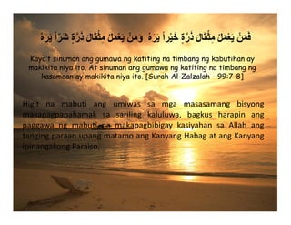 ُ‫ه‬َ‫ر‬َ‫ي‬ ً‫ا‬ّ‫ر‬َ‫ش‬ ٍ‫ة‬‫ﱠ‬‫ر‬َ‫ذ‬ َ‫ل‬‫ا‬َ‫ق‬ْ‫ث‬ِ‫م‬ ْ‫ل‬َ‫م‬ْ‫ع‬َ‫ي‬ ْ‫ن‬َ‫م‬َ‫و‬ ُ‫ه‬َ‫ر‬َ‫ي‬ ً‫ا‬‫ر‬ْ‫ي‬َ‫خ‬ ٍ‫ة‬‫ﱠ‬‫ر‬َ‫ذ‬ َ‫ل‬‫ا‬َ‫ق‬ْ‫ث‬ِ‫م‬ ْ‫ل‬َ‫م‬ْ‫ع‬َ‫ي‬ ْ‫ن‬َ‫م‬َ‫ف‬
Higit na mabuti ang umiwas sa mga masasamang bisyong
makapagpapahamak sa sariling kaluluwa, bagkus harapin ang
paggawa ng mabuti na makapagbibigay kasiyahan sa Allah ang
tangingparaanupangmatamoangKanyangHabagatangKanyang
ipinangakongParaiso.
Kaya’t sinuman ang gumawa ng katiting na timbang ng kabutihan ay
makikita niya ito. At sinuman ang gumawa ng katiting na timbang ng
kasamaan ay makikita niya ito. [Surah Al-Zalzalah - 99:7-8]
 