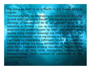 Ang pasiya ay batay sa isang Hadith na ang Propeta (saw) ay
nagsabi:
“Sinumangkumainngmasangsangnahalamangito(bawang)
ayhindidapatpumuntasaMasjid.”Angmgataoaynagsabi:“Ito
(bawang) ay ipinagbawal! Ito ay ipinagbawal!” Nang ito ay
nakarating sa Propeta , siya ay nagsabi “Hindi ko maaaring
ipagbawal ang pinahihintulutan ng Allah.  Ang tanging amoy
lamang nitong halaman (bawang) ang hindi ko nais.” Sa mga
sumunodnapanahon,kanyaringisinamaangsibuyasatleeksa
mga bagay na masangsang (offensive). Katulad ng pagkain ng
bawang at sibuyas, ang taong naninigarilyo ay may masamang
amoydinnanakaaabalasaibangnasaMasjid.Bagama’thindi
namamalayan ng isang taong naninigarilyo, kadalasa’y ang
kanyang hininga, damit, sasakyan at pamamahay ay may
masamangamoy.

 
