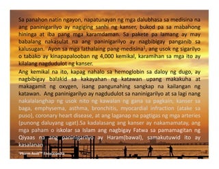 Sapanahonnatinngayon,napatunayanngmgadalubhasasamedisinana
ang paninigarilyo ay nagiging sanhi ng kanser, bukod pa sa mabahong
hininga at iba pang mga karamdaman. Sa pakete pa lamang ay may
babalang nakasulat na ang paninigarilyo ay nagbibigay panganib sa
kalusugan.Ayonsamgalathalaingpang‐medisina1,angusokngsigarilyo
otabakoaykinapapaloobanng4,000kemikal,karamihansamgaitoay
kilalangnagdudulotngkanser.
Ang kemikal na ito, kapag nahalo sa hemoglobin sa daloy ng dugo, ay
nagbibigay balakid sa kakayahan ng katawan upang makakuha at
makagamit ng oxygen, isang pangunahing sangkap na kailangan ng
katawan.Angpaninigarilyoaynagdudulotsananinigarilyoatsalaginang
nakalalanghap ng usok nito ng kawalan ng gana sa pagkain, kanser sa
baga, emphysema, asthma, bronchitis, myocardial infraction (atake sa
puso),coronaryheartdisease,atanglaganapnapagtigasngmgaarteries
(punongdaluyangugat).Sakadalasangangkanseraynakamamatay,ang
mga paham o iskolar sa Islam ang nagbigay Fatwa sa pamamagitan ng
Qiyaas na ang paninigarilyo ay Haram(bawal), samakutuwid ito ay
kasalanan.
_____________________________________________________________________________________
1PharmAssitTMEncyclopedia
 