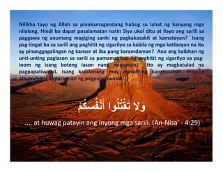 Nilikha tayo ng Allah sa pinakamagandang hubog sa lahat ng kanyang mga
nilalang.HindibadapatpasalamatannatinSiyaukolditoatilayoangsarilisa
paggawa ng anumang magiging sanhi ng pagkakasakit at kamatayan?  Isang
pag‐iingatbasasariliangpaghititngsigarilyosakabilangmgakatibayannaito
aypinanggagalinganngkanseratibapangkaramdaman?Anoangkaibhanng
unti‐untingpaglasonsasarilisapamamagitanngpaghititngsigarilyosapag‐
inom ng isang boteng lason nang minsanan?  Ito ay magkatulad na
pagpapatiwakal. Isang kasalanang may masidhing kaparusahan‐‐‐maging
anumanangkaparaananngpagpapatiwakal.
ْ‫م‬ُ‫ك‬َ‫س‬ُ‫ف‬ْ‫ن‬َ‫أ‬ ‫وا‬ُ‫ل‬ُ‫ت‬ْ‫ق‬َ‫ت‬ ‫ال‬ َ‫و‬
....athuwagpatayinanginyongmgasarili.(An‐Nisa’‐4:29)

 