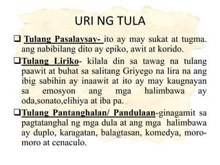 URI NG TULA
 Tulang Pasalaysay- ito ay may sukat at tugma.
ang nabibilang dito ay epiko, awit at korido.
Tulang Liriko- kilala din sa tawag na tulang
paawit at buhat sa salitang Griyego na lira na ang
ibig sabihin ay inaawit at ito ay may kaugnayan
sa emosyon ang mga halimbawa ay
oda,sonato,elihiya at iba pa.
Tulang Pantanghalan/ Pandulaan-ginagamit sa
pagtatanghal ng mga dula at ang mga halimbawa
ay duplo, karagatan, balagtasan, komedya, moro-
moro at cenaculo.
 