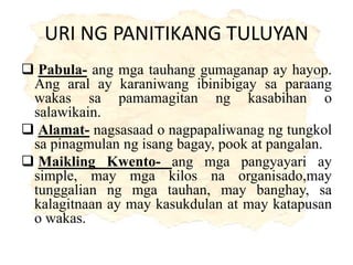 URI NG PANITIKANG TULUYAN
 Pabula- ang mga tauhang gumaganap ay hayop.
Ang aral ay karaniwang ibinibigay sa paraang
wakas sa pamamagitan ng kasabihan o
salawikain.
 Alamat- nagsasaad o nagpapaliwanag ng tungkol
sa pinagmulan ng isang bagay, pook at pangalan.
 Maikling Kwento- ang mga pangyayari ay
simple, may mga kilos na organisado,may
tunggalian ng mga tauhan, may banghay, sa
kalagitnaan ay may kasukdulan at may katapusan
o wakas.
 