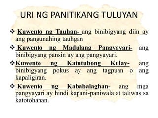 URI NG PANITIKANG TULUYAN
 Kuwento ng Tauhan- ang binibigyang diin ay
ang pangunahing tauhgan
 Kuwento ng Madulang Pangyayari- ang
binibigyang pansin ay ang pangyayari.
Kuwento ng Katutubong Kulay- ang
binibigyang pokus ay ang tagpuan o ang
kapaligiran.
 Kuwento ng Kababalaghan- ang mga
pangyayari ay hindi kapani-paniwala at taliwas sa
katotohanan.
 