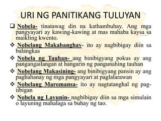 URI NG PANITIKANG TULUYAN
 Nobela- tinatawag din na kathambuhay. Ang mga
pangyayari ay kawing-kawing at mas mahaba kaysa sa
maikling kwento.
 Nobelang Makabanghay- ito ay nagbibigay diin sa
balangkas
 Nobela ng Tauhan- ang binibigyang pokus ay ang
pangangailangan at hangarin ng pangunahing tauhan
 Nobelang Makasining- ang binibigyang pansin ay ang
paghahanay ng mga pangyayari at paglalarawan
 Nobelang Maromansa- ito ay nagtatanghal ng pag-
iibigan
 Nobela ng Layunin- nagbibigay diin sa mga simulain
o layuning mahalaga sa buhay ng tao.
 