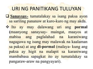 URI NG PANITIKANG TULUYAN
 Sanaysay- tumatalakay sa isang paksa ayon
sa sariling pananaw at kuro-kuro ng may akda.
 Ito ay may dalawang uri ang pormal
(maanyong sanaysay- maingat, maayos at
mabisa ang paglalahad na karaniwang
nagagawa ng isang may malawak na kaalaman
sa paksa) at ang di-pormal (malaya- kung ang
paksa ay higit na malapit sa karaniwang
mambabasa sapagkat ito ay tumatalakay sa
pangaraw-araw na pangyayari).
 
