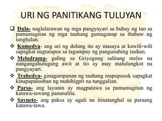 URI NG PANITIKANG TULUYAN
 Dula- naglalarawan ng mga pangyayari sa buhay ng tao sa
pamamagitan ng mga tauhang gumaganap sa ibabaw ng
tanghalan.
 Komedya- ang uri ng dulang ito ay masaya at kawili-wili
sapagkat nagtatapos sa tagumpay ng pangunahing tauhan.
 Melodrama- galing sa Griyegong salitang melos na
nangangahulugang awit at ito ay may malulungkot na
pangyayari.
 Trahedya- ginagampanan ng tauhang mapupusok sapagkat
kinapapalooban ng mahihigpit na tunggalian.
 Parsa- ang layunin ay magpatawa sa pamamagitan ng
katawa-tawang pananalita.
 Saynete- ang paksa ay ugali na itinatanghal sa paraang
katawa-tawa.
 