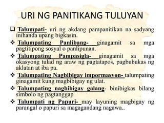 URI NG PANITIKANG TULUYAN
 Talumpati- uri ng akdang pampanitikan na sadyang
inihanda upang bigkasin.
 Talumpating Panlibang- ginagamit sa mga
pagtitipong sosyal o panlipunan.
 Talumpating Pampasigla- ginagamit sa mga
okasyong tulad ng araw ng pagtatapos, pagbubukas ng
aklatan at iba pa.
 Talumpating Nagbibigay impormasyon- talumpating
ginagamit kung magbibigay ng ulat.
 Talumpating nagbibigay galang- binibigkas bilang
simbolo ng pagtanggap
 Talumpati ng Papuri- may layuning magbigay ng
parangal o papuri sa magagandang nagawa..
 