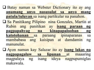  Batay naman sa Webster Dictionary ito ay ang
anumang anyo nasusulat sa anyo mang
patula/tuluyan sa isang partikular na panahon.
 Sa Panitikang Pilipino nina Gonzales, Martin at
Rubin ang panitikan ay isang paraan ng
pagpapahyag na kinapapalooban ng
katotohanan sa paraang ipinaparanas sa
mambabasa ang kaisipan at damdamin ng
manunulat.
 Ayon naman kay Salazar ito ay isang lakas na
nagpapagalaw sa lipunan at maaaring
magpalaya ng isang ideya nagpupumiglas
makawala.
 
