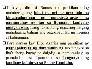  Inihayag din ni Ramos na panitikan ding
matatawag ang lahat ng uri ng mga tala na
kinasasalaminan ng pangaraw-araw na
pamumuhay ng tao sa lipunang kaniyang
ginagalawan. Isang lakas itong maaaring maging
mahalagang bahagi ang pagpapaunlad ng lipunan
at kalinangan.
 Para naman kay Bro. Azarias ang panitikan ay
pagpapahayag ng damdamin ng tao tungkol sa
iba’t ibang bagay sa daigdig sa pamumuhay, sa
pamahalaan, sa lipunan at sa kaugnayan ng
kanilang kaluluwa sa Poong Lumikha.
 