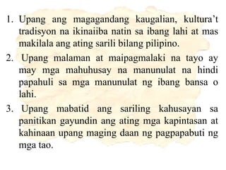 1. Upang ang magagandang kaugalian, kultura’t
tradisyon na ikinaiiba natin sa ibang lahi at mas
makilala ang ating sarili bilang pilipino.
2. Upang malaman at maipagmalaki na tayo ay
may mga mahuhusay na manunulat na hindi
papahuli sa mga manunulat ng ibang bansa o
lahi.
3. Upang mabatid ang sariling kahusayan sa
panitikan gayundin ang ating mga kapintasan at
kahinaan upang maging daan ng pagpapabuti ng
mga tao.
 