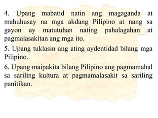 4. Upang mabatid natin ang magaganda at
mahuhusay na mga akdang Pilipino at nang sa
gayon ay matutuhan nating pahalagahan at
pagmalasakitan ang mga ito.
5. Upang tuklasin ang ating aydentidad bilang mga
Pilipino.
6. Upang maipakita bilang Pilipino ang pagmamahal
sa sariling kultura at pagmamalasakit sa sariling
panitikan.
 