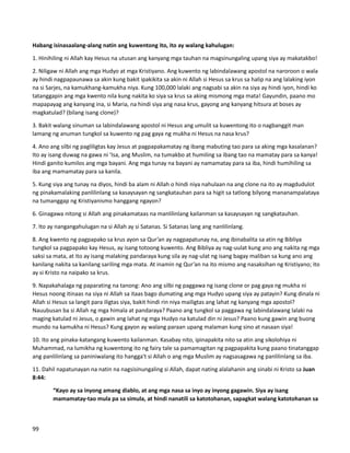 Habang isinasaalang-alang natin ang kuwentong ito, ito ay walang kahulugan:
1. Hinihiling ni Allah kay Hesus na utusan ang kanyang mga tauhan na magsinungaling upang siya ay makatakbo!
2. Niligaw ni Allah ang mga Hudyo at mga Kristiyano. Ang kuwento ng labindalawang apostol na naroroon o wala
ay hindi nagpapaunawa sa akin kung bakit ipakikita sa akin ni Allah si Hesus sa krus sa halip na ang lalaking iyon
na si Sarjes, na kamukhang-kamukha niya. Kung 100,000 lalaki ang nagsabi sa akin na siya ay hindi iyon, hindi ko
tatanggapin ang mga kwento nila kung nakita ko siya sa krus sa aking mismong mga mata! Gayundin, paano mo
mapapayag ang kanyang ina, si Maria, na hindi siya ang nasa krus, gayong ang kanyang hitsura at boses ay
magkatulad? (bilang isang clone)?
3. Bakit walang sinuman sa labindalawang apostol ni Hesus ang umulit sa kuwentong ito o nagbanggit man
lamang ng anuman tungkol sa kuwento ng pag gaya ng mukha ni Hesus na nasa krus?
4. Ano ang silbi ng pagliligtas kay Jesus at pagpapakamatay ng ibang mabuting tao para sa aking mga kasalanan?
Ito ay isang duwag na gawa ni ‘Isa, ang Muslim, na tumakbo at humiling sa ibang tao na mamatay para sa kanya!
Hindi ganito kumilos ang mga bayani. Ang mga tunay na bayani ay namamatay para sa iba, hindi humihiling sa
iba ang mamamatay para sa kanila.
5. Kung siya ang tunay na diyos, hindi ba alam ni Allah o hindi niya nahulaan na ang clone na ito ay magdudulot
ng pinakamalaking panlilinlang sa kasaysayan ng sangkatauhan para sa higit sa tatlong bilyong mananampalataya
na tumanggap ng Kristiyanismo hanggang ngayon?
6. Ginagawa nitong si Allah ang pinakamataas na manlilinlang kailanman sa kasaysayan ng sangkatauhan.
7. Ito ay nangangahulugan na si Allah ay si Satanas. Si Satanas lang ang nanlilinlang.
8. Ang kwento ng pagpapako sa krus ayon sa Qur’an ay nagpapatunay na, ang ibinabalita sa atin ng Bibliya
tungkol sa pagpapako kay Hesus, ay isang totoong kuwento. Ang Bibliya ay nag-uulat kung ano ang nakita ng mga
saksi sa mata, at ito ay isang malaking pandaraya kung sila ay nag-ulat ng isang bagay maliban sa kung ano ang
kanilang nakita sa kanilang sariling mga mata. At inamin ng Qur’an na ito mismo ang nasaksihan ng Kristiyano; ito
ay si Kristo na naipako sa krus.
9. Napakahalaga ng paparating na tanong: Ano ang silbi ng paggawa ng isang clone or pag gaya ng mukha ni
Hesus noong itinaas na siya ni Allah sa itaas bago dumating ang mga Hudyo upang siya ay patayin? Kung dinala ni
Allah si Hesus sa langit para iligtas siya, bakit hindi rin niya mailigtas ang lahat ng kanyang mga apostol?
Nauubusan ba si Allah ng mga himala at pandaraya? Paano ang tungkol sa paggawa ng labindalawang lalaki na
maging katulad ni Jesus, o gawin ang lahat ng mga Hudyo na katulad din ni Jesus? Paano kung gawin ang buong
mundo na kamukha ni Hesus? Kung gayon ay walang paraan upang malaman kung sino at nasaan siya!
10. Ito ang pinaka-katangang kuwento kailanman. Kasabay nito, ipinapakita nito sa atin ang sikolohiya ni
Muhammad, na lumikha ng kuwentong ito ng fairy tale sa pamamagitan ng pagpapakita kung paano tinatanggap
ang panlilinlang sa paniniwalang ito hangga't si Allah o ang mga Muslim ay nagsasagawa ng panlilinlang sa iba.
11. Dahil napatunayan na natin na nagsisinungaling si Allah, dapat nating alalahanin ang sinabi ni Kristo sa Juan
8:44:
“Kayo ay sa inyong amang diablo, at ang mga nasa sa inyo ay inyong gagawin. Siya ay isang
mamamatay-tao mula pa sa simula, at hindi nanatili sa katotohanan, sapagkat walang katotohanan sa
99
 