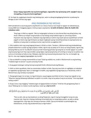 kanya. Kapag nagsasalita siya ng kasinungalingan, nagsasalita siya ng kanyang sarili: sapagka't siya ay
sinungaling, at ang ama kasinungalingan.”
12. Sa tingin ko, pagkatapos basahin ang talatang iyon, wala na akong karagdagang komento sa paksang ito.
Ibinigay sa atin ni Kristo ang sagot.
ANG PAGBABALIK NG MESIAS
Dahil ipinakita ko sa iyo kung paano ang Muslim na si Jesus ('Isa) ay nasa langit na ngayon at nabubuhay pa,
noong 2000 taon hanggang ngayon, hindi pa tapos ang kwento. Sa Sahih Al-Bukhari, Aklat 34, Hadith 425
mababasa natin:
“Ang Sugo ni Allah ay nagsabi: “Ako ay nangangako sa Kanya na nasa kamay Niya ang aking buhay, ang
Anak ni Maria ay malapit nang bumaba sa inyo bilang isang makatarungan at pinunong hukom.
Puputulin niya ang mga krus, kakatayin ang mga baboy at aalisin ang Jizyah (parusa ng kahihiyan sa hindi
pagpili sa Islam) ang mga Kristiyano ay dapat magbayad upang manatiling buhay) at ang kayamanan ay
dadaloy sa isang sukat na walang sinuman ang huminto sa pagkuha nito."
1. Dito makikita natin ang isang bagong larawan ni Kristo sa Islam. Tandaan, si Muhammad ang pinakadakilang
propeta kailanman sa lahat ng mga propeta ni Allah, ngunit siya ay patay na! Si Jesus ay isang propeta, ngunit ang
kanyang Aklat ay sira! Si 'Isa (Muslim Jesus) ay hindi maaaring gumawa ng isang tao sa mundo ngayon na sundin
ang kanyang mga turo! Siya ang tumakbo upang iligtas ang kanyang buhay at humiling sa isang tao na palitan siya
sa krus at mamatay sa halip na siya. Matapos ang lahat ng masasamang akusasyon kay 'Isa, na inaangkin ng
Qur’an, siya ang magiging tagapagligtas ng mundo!
2. Siya ay babalik na siyang mamamahala sa lupa! Tulad ng nakikita mo, sinabi ni Muhammad na ang kanilang
"makatarungan at pinuno" ay para sa buong mundo.
3. Kung gayon kailangan nating itanong kung bakit hindi si Muhammad ang Mesiyas.
4. Kahit sa lahat ng pelikula, lahat ay namamatay maliban sa bida. Siya ang nasa dulo na nagliligtas sa mabubuti
at nagdadala ng tagumpay. Ayon sa nabanggit na hadith, ang nagdadala ng tagumpay ay si Hesukristo, hindi si
Muhammad, ang namatay na propeta!
5. Nangangahulugan ito na tayo, na mga Kristiyano, ay gumagawa ng lohikal at tama. Kung may nagsabi sa iyo,
“Mayroon tayong dalawang indibidwal na pipiliin na sundin. Ang isa ay patay at ang isa ay buhay." Sino ang dapat
nating sundan?
6. Kung si Jesus ang magiging “makatarungan at tagapamahala na hukom,” hindi ba nito ginagawang Diyos si
Jesus? Walang tao na mabuti, kundi ang Diyos, tulad ng sa Qur'an 6:57:
“Para sa akin, ako ay may kaalaman sa aking Panginoon, ngunit inyong tinanggihan kung ano ang
mayroon ako. Ang nais ninyong makitang minamadali para sa isang kaparusahan, ay wala sa aking
kapangyarihan. Ang mga utos lamang sa kamay ni Allah: Siya ay humahatol sa pamamagitan ng
Katotohanan, at Siya ang pinakamahusay sa mga hukom."
100
 