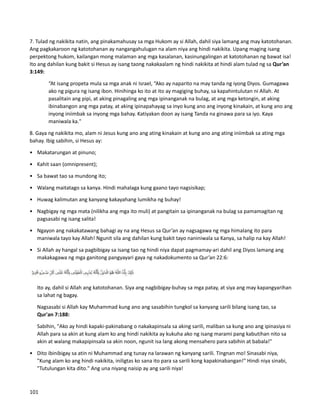 7. Tulad ng nakikita natin, ang pinakamahusay sa mga Hukom ay si Allah, dahil siya lamang ang may katotohanan.
Ang pagkakaroon ng katotohanan ay nangangahulugan na alam niya ang hindi nakikita. Upang maging isang
perpektong hukom, kailangan mong malaman ang mga kasalanan, kasinungalingan at katotohanan ng bawat isa!
Ito ang dahilan kung bakit si Hesus ay isang taong nakakaalam ng hindi nakikita at hindi alam tulad ng sa Qur’an
3:149:
“At isang propeta mula sa mga anak ni Israel, “Ako ay naparito na may tanda ng iyong Diyos. Gumagawa
ako ng pigura ng isang ibon. Hinihinga ko ito at ito ay magiging buhay, sa kapahintulutan ni Allah. At
pasalitain ang pipi, at aking pinagaling ang mga ipinanganak na bulag, at ang mga ketongin, at aking
ibinabangon ang mga patay, at aking ipinapahayag sa inyo kung ano ang inyong kinakain, at kung ano ang
inyong iniimbak sa inyong mga bahay. Katiyakan doon ay isang Tanda na ginawa para sa iyo. Kaya
maniwala ka."
8. Gaya ng nakikita mo, alam ni Jesus kung ano ang ating kinakain at kung ano ang ating iniimbak sa ating mga
bahay. Ibig sabihin, si Hesus ay:
• Makatarungan at pinuno;
• Kahit saan (omnipresent);
• Sa bawat tao sa mundong ito;
• Walang maitatago sa kanya. Hindi mahalaga kung gaano tayo nagsisikap;
• Huwag kalimutan ang kanyang kakayahang lumikha ng buhay!
• Nagbigay ng mga mata (nilikha ang mga ito muli) at pangitain sa ipinanganak na bulag sa pamamagitan ng
pagsasabi ng isang salita!
• Ngayon ang nakakatawang bahagi ay na ang Hesus sa Qur’an ay nagsagawa ng mga himalang ito para
maniwala tayo kay Allah! Ngunit sila ang dahilan kung bakit tayo naniniwala sa Kanya, sa halip na kay Allah!
• Si Allah ay hangal sa pagbibigay sa isang tao ng hindi niya dapat pagmamay-ari dahil ang Diyos lamang ang
makakagawa ng mga ganitong pangyayari gaya ng nakadokumento sa Qur’an 22:6:
Ito ay, dahil si Allah ang katotohanan. Siya ang nagbibigay-buhay sa mga patay, at siya ang may kapangyarihan
sa lahat ng bagay.
Nagsasabi si Allah kay Muhammad kung ano ang sasabihin tungkol sa kanyang sarili bilang isang tao, sa
Qur'an 7:188:
Sabihin, "Ako ay hindi kapaki-pakinabang o nakakapinsala sa aking sarili, maliban sa kung ano ang ipinasiya ni
Allah para sa akin at kung alam ko ang hindi nakikita ay kukuha ako ng isang marami pang kabutihan nito sa
akin at walang makapipinsala sa akin noon, ngunit isa lang akong mensahero para sabihin at babala!"
• Dito ibinibigay sa atin ni Muhammad ang tunay na larawan ng kanyang sarili. Tingnan mo! Sinasabi niya,
"Kung alam ko ang hindi nakikita, iniligtas ko sana ito para sa sarili kong kapakinabangan!" Hindi niya sinabi,
"Tutulungan kita dito." Ang una niyang naisip ay ang sarili niya!
101
 