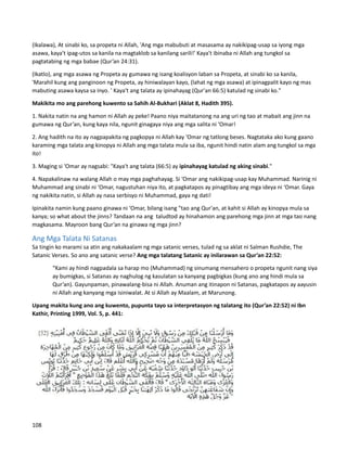 (Ikalawa), At sinabi ko, sa propeta ni Allah, 'Ang mga mabubuti at masasama ay nakikipag-usap sa iyong mga
asawa, kaya't ipag-utos sa kanila na magtaklob sa kanilang sarili!' Kaya't ibinaba ni Allah ang tungkol sa
pagtatabing ng mga babae (Qur’an 24:31).
(Ikatlo), ang mga asawa ng Propeta ay gumawa ng isang koalisyon laban sa Propeta, at sinabi ko sa kanila,
'Marahil kung ang panginoon ng Propeta, ay hiniwalayan kayo, (lahat ng mga asawa) at ipinagpalit kayo ng mas
mabuting asawa kaysa sa inyo. ' Kaya't ang talata ay ipinahayag (Qur'an 66:5) katulad ng sinabi ko."
Makikita mo ang parehong kuwento sa Sahih Al-Bukhari (Aklat 8, Hadith 395).
1. Nakita natin na ang hamon ni Allah ay peke! Paano niya maitatanong na ang uri ng tao at mabait ang jinn na
gumawa ng Qur’an, kung kaya nila, ngunit ginagaya niya ang mga salita ni ‘Omar!
2. Ang hadith na ito ay nagpapakita ng pagkopya ni Allah kay ‘Omar ng tatlong beses. Nagtataka ako kung gaano
karaming mga talata ang kinopya ni Allah ang mga talata mula sa iba, ngunit hindi natin alam ang tungkol sa mga
ito!
3. Maging si ‘Omar ay nagsabi: "Kaya't ang talata (66:5) ay ipinahayag katulad ng aking sinabi."
4. Napakalinaw na walang Allah o may mga paghahayag. Si ‘Omar ang nakikipag-usap kay Muhammad. Narinig ni
Muhammad ang sinabi ni ‘Omar, nagustuhan niya ito, at pagkatapos ay pinagtibay ang mga ideya ni ‘Omar. Gaya
ng nakikita natin, si Allah ay nasa serbisyo ni Muhammad, gaya ng dati!
Ipinakita namin kung paano ginawa ni ‘Omar, bilang isang "tao ang Qur'an, at kahit si Allah ay kinopya mula sa
kanya; so what about the jinns? Tandaan na ang taludtod ay hinahamon ang parehong mga jinn at mga tao nang
magkasama. Mayroon bang Qur’an na ginawa ng mga jinn?
Ang Mga Talata Ni Satanas
Sa tingin ko marami sa atin ang nakakaalam ng mga satanic verses, tulad ng sa aklat ni Salman Rushdie, The
Satanic Verses. So ano ang satanic verse? Ang mga talatang Satanic ay inilarawan sa Qur’an 22:52:
“Kami ay hindi nagpadala sa harap mo (Muhammad) ng sinumang mensahero o propeta ngunit nang siya
ay bumigkas, si Satanas ay naghulog ng kasulatan sa kanyang pagbigkas (kung ano ang hindi mula sa
Qur’an). Gayunpaman, pinawalang-bisa ni Allah. Anuman ang itinapon ni Satanas, pagkatapos ay aayusin
ni Allah ang kanyang mga isiniwalat. At si Allah ay Maalam, at Marunong.
Upang makita kung ano ang kuwento, pupunta tayo sa interpretasyon ng talatang ito (Qur’an 22:52) ni Ibn
Kathir, Printing 1999, Vol. 5, p. 441:
108
 