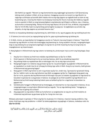 (Ibn Kathir) ay nagsabi: “Marami sa mga komentarista ang nagbanggit ng kuwento ni (Al Qaraniq) ang
tatlong anak na babae ni Allah, at ito ay nalaman, hanggang sa punto na marami sa mga Muslim na
nagtungo sa Ethiopia ay bumalik dahil inakala nila na ang mga pagano ay nagbalik-loob sa Islam at ang
kuwentong iyon, mula kay Ibn Hatem na isinalaysay mula kay Ibn Younis mula kay Ibn Habib ay nagsabi
mula sa apostol ni Allah na nang kanyang bigkasin ang kabanata ng Al Najem sa Mecca, siya, si Satanas,
ay bumuhos sa kanyang bibig, 'Naisip mo ba ang mga diyosa ( Al-Lat at Al-'Uza, at Manat, ang pangatlo?
{Qur'an 53:19-20}), tiyak na ang kanilang pamamagitan ay pag-asa,' at pagkatapos ay yumuko ang
propeta, at ang mga pagano ay yumukod kasama siya.”
Hindi ko na masyadong idedetalye ang kwentong ito, dahil kilala na ito, ngunit gagawa ako ng maikling buod nito:
1. Si Satanas (na mula sa jinn) ay naging bahagi ng Qur’an, gaya ng ipinapaliwanag ng talatang ito.
2. Si Allah, mismo, ay inaprubahan ito hanggang sa punto na "kukunin niya ang itinapon ni Satanas." Kaya hindi
masasabi ng mga Muslim na hindi nila tinatanggap ang kwentong ito. Kung sasabihin nila iyan, nangangahulugan
lang na ang talatang ito ay isang kasinungalingan at ang Qur'an ay hindi maaaring ituring na isang tunay na
mapagkukunan ng impormasyon.
3. Nang bigkasin ni Muhammad ang mga satanic na talatang ito, pinatunayan niya sa amin ang ilang bagay. Gaya
ng:
i. Ang Qur’an ni Satanas ay hindi mas mababa ang kalidad kaysa sa Qur’an ni Allah.
ii. Hindi napansin ni Muhammad na ito ay mula kay Satanas, dahil ito ay eksaktong kapareho!
iii. Ang wikang Arabe ay napakalinaw dito sa kahulugan nito. Ito ay ang mga sumusunod.
iv. Nangangahulugan na si Satanas ang gumawa ng Qur’an. Sa pamamagitan ng paghatol ni Muhammad ito
ay napakabuti na sinabi niya ito at inihayag ito bilang mga salita ni Allah. Kung ito ay masama, bakit ginawa
ni Muhammad ang ganoong bagay?
v. Nang gawin ni Allah ang hamon sa atin na gumawa ng Qur’an, sinabi niya, “gumawa ka ng katulad nitong
Qur’an. Sabihin natin na ako ang hahamon kay Allah sa paggawa ng Qur’an. Pagkatapos kong gawin ang
Qur’an na ito, pupunta ako kay Muhammad at hihirangin siya para sa trabaho ng paghatol sa mga banal na
kasulatan na ginawa ko o ang ginawa ni Satanas. Sa palagay ko ay hindi sasabihin ng mga Muslim na si
Muhammad ay hindi isang mabuting hukom para sa kalidad ng Qur’an o mga banal na kasulatan na
gagawin ko!
vi. Samakatuwid, hangga't si Muhammad ay tinatanggap, at nakumpirma na niya ang pukol ni Satanas, ito ay
nangangahulugan na ang Hukom (Muhammad) ay nagsabi, "Ito ay mga dakilang talata." Hanggang sa
inakala niya na galing sila sa Diyos!
vii. Ang pagsasabi na ang talata ni Allah ay humahamon sa sangkatauhan at ang jinn ay hindi matalino at
inilalantad ang kahinaan ng gumawa ng Qur’an. Kung sino man siya.
Matapos patunayan na ginawa ni ‘Omar ang Qur’an at ginawa rin ni Satanas, mayroon tayong problema. Ang
totoo, hindi tayo ang may problema—si Allah! Sa talata pagkatapos ng paghagis ni Satanas, mababasa natin ito
(Qur’an 22:53):
109
 