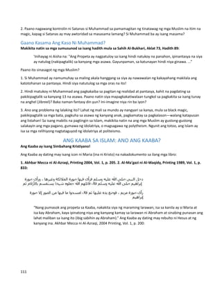 2. Paano nagawang kontrolin ni Satanas si Muhammad sa pamamagitan ng tinatawag ng mga Muslim na itim na
magic, kapag si Satanas ay may awtoridad sa masasama lamang? Si Muhammad ba ay isang masama?
Gaano Kasama Ang Kaso Ni Muhammad?
Makikita natin sa mga sumusunod sa isang hadith mula sa Sahih Al-Bukhari, Aklat 73, Hadith 89:
'Inihayag ni Aisha na: "Ang Propeta ay nagpatuloy sa isang hindi natukoy na panahon, ipinantasya na siya
ay natulog (nakipagtalik) sa kanyang mga asawa. Gayunpaman, sa katunayan hindi niya ginawa. ...”
Paano ito sinasagot ng mga Muslim?
1. Si Muhammad ay namumuhay sa maling akala hanggang sa siya ay nawawalan ng kakayahang makilala ang
katotohanan sa pantasya. Hindi siya natutulog sa mga oras na ito!
2. Hindi matukoy ni Muhammad ang pagkakaiba sa pagitan ng realidad at pantasya, kahit na pagdating sa
pakikipagtalik sa kanyang 13 na asawa. Paano natin siya mapagkakatiwalaan tungkol sa pagkakita sa isang tunay
na anghel (Jibreel)? Baka naman fantasy din yun? Ini-imagine niya rin ba iyon?
3. Ano ang problema ng lalaking ito? Lahat ng mali sa mundo ay nangyari sa kanya, mula sa black magic,
pakikipagtalik sa mga bata, pagkuha sa asawa ng kanyang anak, pagkamatay sa pagkalason—walang katapusan
ang listahan! Sa isang mabilis na pagtingin sa Islam, makikita natin na ang mga Muslim ay gustong-gustong
salakayin ang mga pagano, gumawa ng idolatriya, o magsagawa ng polytheism. Ngunit ang totoo, ang Islam ay
isa sa mga relihiyong nagtataguyod ng idolatriya at politeismo.
ANG KAABA SA ISLAM: ANO ANG KAABA?
Ang Kaaba ay isang Simbahang Kristiyano!
Ang Kaaba ay dating may isang icon ni Maria (ina ni Kristo) na nakadokumento sa ilang mga libro:
1. Akhbar Mecca ni Al-Azraqi, Printing 2004, Vol. 1, p. 205. 2. Al-Ma'gazi ni Al-Waqidy, Printing 1989, Vol. 1, p.
833:
“Nang pumasok ang propeta sa Kaaba, nakakita siya ng maraming larawan; isa sa kanila ay si Maria at
isa kay Abraham, kaya ipinatong niya ang kanyang kamay sa larawan ni Abraham at sinabing punasan ang
lahat maliban sa isang ito (ibig sabihin ay Abraham).” Ang Kaaba ay dating may rebulto ni Hesus at ng
kanyang ina. Akhbar Mecca ni Al-Azraqi, 2004 Printing, Vol. 1, p. 200:
111
 