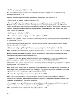 • Si Allah ay walang mga anak (Qur'an 4:171).
Ang mga anghel sa Islam ay hindi maaaring ipangalan sa mga babae; ang mga hindi Muslim lamang ang
gumagawa nito (Qur’an 53:27).
• Walang kasintahan si Allah (hanggang sa panahon ni Muhammad), (Qur'an 6:101; 72:3).
• Si Allah ay may isa lang paa (isang shin) (Qur'an 68:42).
• Ang dalawang kamay ni Allah ay parehong nasa kanan (walang kaliwang kamay si Allah), (Qur'an 49:1).
Tandaan: Batay sa mga turo ng Islam, ang kaliwang kamay ay marumi (ginagamit para sa banyo). Si Satanas
lamang ang gumagamit ng maruming (kaliwang) kamay (Sahih Muslim, Aklat 023, Hadith 5007). Si Allah ay hindi
maaaring magkaroon ng maruming kamay; samakatuwid ang dalawang kamay ni Allah ay dapat nasa kanan
(hindi marumi) na mga kamay.
• Si Allah ay may mukha (Qur'an 55:27).
• Ayaw ni Allah na magkaroon ng mga anak na babae (Qur'an 53:21-22).
• Alam ni Allah ang lahat, hangga't hindi mo siya tinatanong at sinuman ay walang pinapahintulutang magtanong
sa kanya (Qur'an 5:101-102).
• Hindi maaaring kunin ng mga Muslim ang mga hindi nananampalataya (mga hindi Muslim) bilang kaibigan
(Qur'an 3:28; 4:139; 5:51, 57, 81).
• Si Satanas ay kaibigan ng lahat ng hindi nananampalataya (mga hindi Muslim), (Qur'an 7:27; 30).
• Ang mga hindi mananampalataya ay magkaibigan lamang sa isa't isa, ngunit hindi sa mga Muslim (Qur'an 8:73).
• Hindi maaaring kunin ng mga Muslim ang kanilang sariling pamilya bilang mga kaibigan kung sila ay hindi
mananampalataya (mga hindi Muslim), (Qur'an 9:23)
• Nagpadala si Allah ng propeta sa bawat bansa, ngunit hindi mapangalanan ng mga Muslim ang kahit isang
propeta sa mga bansa tulad ng China, India, Japan, atbp. (Qur'an 10:47; 16:36, 84, 89; 23:44).
• Nagpadala si Allah ng isang propeta sa bawat bansa na nagsasalita sa kanilang sariling wika (Qur'an 14:4). Ano
kaya ang aklat ni Allah sa wikang Ruso?
• Ang Qur'an ay ang banal na aklat ng mga Muslim. Ito ay may dalawang uri ng mga utos: ang mga may bisa sa
pagsasagawa at ang mga pinawalang-bisa. Ang tinanggal na mga talata ay naroroon o nawawala na, ngunit ang
mga Muslim ay hindi na pinapayagang isagawa pa sila (Qur'an 2:106).
• Aalisin ni Allah ang lahat ng talata ni satanas sa Qur’an (Qur’an 22:52).
• Ang Kaaba ay walang iba kundi isang paraan lamang upang makilala kung sino ang Muslim at hindi sa
pamamagitan ng direksyon ng kanilang mga panalangin (Qur'an 2:143), nangangahulugang ang Kaaba ay hindi
isang banal na bahay gaya ng binanggit sa Qur’an 5:97.
• Ang mga patay na tao ay hindi katumbas ng mga buhay (Qur'an 35:22). Kung gayon si Muhammad ay hindi
kapantay ni Hesus dahil si Hesus ay buhay samantalang si Muhammad ay patay na!
• Ang mga namatay para sa kapakanan ni Allah ay buhay (Qur'an 2:154).
11
 