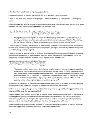 3. Kasabay nito, magdadala sila ng mga bagay upang ibenta;
4. Na gagawing sentro ng negosyo ang lungsod, higit pa sa relihiyoso o banal na lungsod;
5. Higit pa rito, ito ay isang desisyon na magbibigay sa tribo ni Muhammad ng kapangyarihan sa lahat ng mga
Arabo;
6. Para patunayan ang lahat ng puntong ito, pupunta tayo sa Qur’an at titingnan natin kung paanong hindi talaga
ang Kaaba ang gusto ni Muhammad. Sa Qur'an 2:142 mababasa natin:
Ang mga hangal, mula sa mga tao ay magsasabi: "Ano ang nagpapalit sa kanila ng Qibla (direksyon ng
panalangin, na noong panahong iyon, ay Jerusalem) na kanilang nakasanayan?" Sabihin: "Kay Allah ay
itali ang Silangan at Kanluran: Siya ay umaakay sa sinumang Kanyang nais sa totoong landas."
1. Gaya ng nakikita natin dito, si Muhammad ay mayroon nang direksyon na kanyang dinadasalan. Noon pa man,
mula sa unang araw na inaangkin niya na siya ay isang propeta, patungo sa Jerusalem. Ngunit sinasabi ng talata
na hindi niya talaga kailangan ang isa!
2. Gaya ng sinasabi ng talata, ang lahat ng direksyon ay patungo kay Allah. Ano ang punto? Sa darating na talata,
sinusubukan ni Muhammad na ipaliwanag kung bakit niya binago ang direksyon. Pinagtatawanan siya ng ilan,
dahil patuloy niyang binabago ang direksyon para sa mga panalangin. Qur'an 2:143:
“Dagdag pa rito, kung gayon, ginawa Namin kayong isang bansang may katamtamang patas na pag-iisip
upang kayo ay maging mga tagapagpatotoo sa mga tao at upang ang Sugo ay maging tagapagpatotoo sa
inyo; at hindi Namin ginawa yaong kailangan mong maging 'Qibla (direksyon ng pagdarasal) ngunit upang
maihiwalay Namin siya na sumusunod sa Sugo mula sa kanya na umiikot pabalik sa kanyang mga takong,
at ito ay tiyak na mahirap maliban sa mga yaong si Allah ay gumabay nang tama; at si Allah ay hindi
gagawing walang halaga ang inyong pananampalataya ng mga tao.”
Sinasabi dito na ang dahilan ng pagbabago ng direksyon ng panalangin mula sa Jerusalem ay patungo sa Mecca
ay upang makilala ang pagkakaiba sa pagitan ng mga Muslim at di-Muslim. May mali dito!
Tandaan na ito ay nangangahulugan na ang Kaaba ay hindi isang banal na lugar sa lahat. Isang paraan lang para
malaman ni Allah kung sino ang Muslim o hindi!
Kung ito ang kaso, bakit sinabi ni Allah na tayo ay marumi, at tayo (mga hindi Muslim) ay hindi na makapasok sa
lungsod ng Mecca, gayong hindi naman ito banal? Bakit hinalikan ni Muhammad ang itim na bato, kung ang
Kaaba mismo, ay hindi banal? Bilang resulta, ang itim na bato ay hindi rin banal, at nangangahulugan na ang
Kaaba ay hindi rin mahalaga. Ang ibig sabihin, pareho din sa Hajj (paglalakbay sa Mecca).
Kung ang mga walang pananampalataya at pagano ay nanalangin sa direksyon ng Kaaba, at ang mga Muslim ay
ganoon din ang gagawin, paano natin malalaman kung alin ang mga Muslim?
119
 