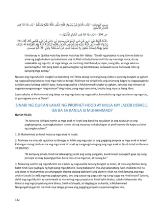 Isinalaysay ni Qutiba mula kay Jareer mula kay Ibn 'Abbas: “Sinabi ng propeta na ang itim na bato sa
araw ng paghuhukom ay bubuhayin siya ni Allah at bubuhayin muli! Ito ay may mga mata, ito ay
nakakakita ng mga ito; at mga tainga, na naririnig nila! Bukod pa riyan, isang dila, sa mga saksi sa
pamamagitan nito (ang bato) sa pamamagitan ng katotohanan, sa bawat isa na humawak nito ng
kanyang mga kamay.”
Nasaan ang mga Muslim tungkol sa kwentong ito? Wala akong nakitang isang video o pahayag tungkol sa agham
ng nagsasalitang bato na may mga mata at tainga! Malinaw na pinipili nila ang anumang bagay na nagpapaganda
sa Islam para lamang lokohin tayo. Kung magsasalita si Muhammad tungkol sa agham, tama ba siya minsan at
nagmamaangmaangan lang minsan? Ang totoo, yung mga tama niya, kinuha lang niya sa ibang libro.
Saan nakuha ni Muhammad ang ideya na ang mga bato ay nagsasalita, kumukuha ng mga kasalanan ng mga tao,
at gumagawa para sa Diyos?
SINABI NG QUR’AN LAHAT NG PROPHET-HOOD AY MULA KAY JACOB (ISRAEL).
ISA BA SA KANILA SI MUHAMMAD?
Qur’an 45:16:
“At tunay na ibinigay namin sa mga anak ni Israel ang banal na kasulatan at ang kautusan at ang
pagkapropeta, at pinagkalooban namin sila ng masarap na kabuhayan at pinili namin sila kaysa sa lahat
ng sangkatauhan!”
1. Si Muhammad ay hindi mula sa mga anak ni Israel;
2. Malinaw na sinasabi ng talata na ibinigay ni Allah ang mga utos at ang pagiging propeta sa mga anak ni Israel!
Kailangan mong tandaan na ang mga anak ni Israel ay nangangahulugang ang mga anak ni Jacob tulad sa Genesis
32:28 (KJV):
“At kaniyang sinabi, hindi na tatawaging Jacob ang iyong pangalan, kundi Israel: sapagka't gaya ng isang
prinsipe ay may kapangyarihan ka sa Dios at sa mga tao, at nanaig ka.”
3. Maaaring sabihin ng mga Muslim na si Allah ay nagsasalita lamang tungkol sa Israel, at iyon ang dahilan kung
bakit hindi siya nagbigay ng higit pang mga detalye. Kung babasahin mo ang kabanatang iyon, makikita mo na
ang diyos ni Muhammad ay umangayon dito ng walang dahilan! Kung alam ni Allah na hindi lamang ang mga
anak ni Jacob (Israel) ang may pagkapropeta, ano ang saysay ng pagsasabi ng isang bagay na hindi totoo? Lalo na,
dahil ang mga Muslim ay naniniwala sa maraming mga propeta na hindi kahit Arabo, tulad ni Alexander the
Great o ang mga propetang sina Idress, Saleh o Shuyeb, at idagdag pa sa kanila, si Muhammad.
Nangangahulugan ito na hindi niya talaga ginawa ang pagiging propeta sa pamamagitan nila;
122
 