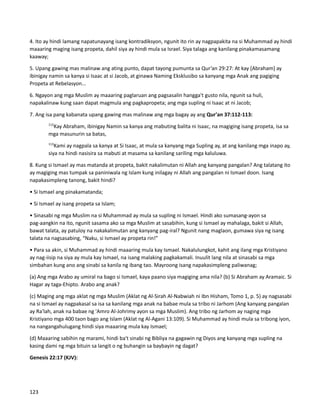 4. Ito ay hindi lamang napatunayang isang kontradiksyon, ngunit ito rin ay nagpapakita na si Muhammad ay hindi
maaaring maging isang propeta, dahil siya ay hindi mula sa Israel. Siya talaga ang kanilang pinakamasamang
kaaway;
5. Upang gawing mas malinaw ang ating punto, dapat tayong pumunta sa Qur’an 29:27: At kay [Abraham] ay
ibinigay namin sa kanya si Isaac at si Jacob, at ginawa Naming Eksklusibo sa kanyang mga Anak ang pagiging
Propeta at Rebelasyon...
6. Ngayon ang mga Muslim ay maaaring paglaruan ang pagsasalin hangga't gusto nila, ngunit sa huli,
napakalinaw kung saan dapat magmula ang pagkapropeta; ang mga supling ni Isaac at ni Jacob;
7. Ang isa pang kabanata upang gawing mas malinaw ang mga bagay ay ang Qur'an 37:112-113:
112
Kay Abraham, ibinigay Namin sa kanya ang mabuting balita ni Isaac, na magiging isang propeta, isa sa
mga masunurin sa batas,
113
Kami ay nagpala sa kanya at Si Isaac, at mula sa kanyang mga Supling ay, at ang kanilang mga inapo ay,
siya na hindi nasisira sa mabuti at masama sa kanilang sariling mga kaluluwa.
8. Kung si Ismael ay mas matanda at propeta, bakit nakalimutan ni Allah ang kanyang pangalan? Ang talatang ito
ay magiging mas tumpak sa paniniwala ng Islam kung inilagay ni Allah ang pangalan ni Ismael doon. Isang
napakasimpleng tanong, bakit hindi?
• Si Ismael ang pinakamatanda;
• Si Ismael ay isang propeta sa Islam;
• Sinasabi ng mga Muslim na si Muhammad ay mula sa supling ni Ismael. Hindi ako sumasang-ayon sa
pag-aangkin na ito, ngunit sasama ako sa mga Muslim at sasabihin, kung si Ismael ay mahalaga, bakit si Allah,
bawat talata, ay patuloy na nakakalimutan ang kanyang pag-iral? Ngunit nang maglaon, gumawa siya ng isang
talata na nagsasabing, “Naku, si Ismael ay propeta rin!”
• Para sa akin, si Muhammad ay hindi maaaring mula kay Ismael. Nakalulungkot, kahit ang ilang mga Kristiyano
ay nag-iisip na siya ay mula kay Ismael, na isang malaking pagkakamali. Inuulit lang nila at sinasabi sa mga
simbahan kung ano ang sinabi sa kanila ng ibang tao. Mayroong isang napakasimpleng paliwanag;
(a) Ang mga Arabo ay umiral na bago si Ismael, kaya paano siya magiging ama nila? (b) Si Abraham ay Aramaic. Si
Hagar ay taga-Ehipto. Arabo ang anak?
(c) Maging ang mga aklat ng mga Muslim (Aklat ng Al-Sirah Al-Nabwiah ni Ibn Hisham, Tomo 1, p. 5) ay nagsasabi
na si Ismael ay nagpakasal sa isa sa kanilang mga anak na babae mula sa tribo ni Jarhom (Ang kanyang pangalan
ay Ra'lah, anak na babae ng 'Amro Al-Johrimy ayon sa mga Muslim). Ang tribo ng Jarhom ay naging mga
Kristiyano mga 400 taon bago ang Islam (Aklat ng Al-Agani 13:109). Si Muhammad ay hindi mula sa tribong iyon,
na nangangahulugang hindi siya maaaring mula kay Ismael;
(d) Maaaring sabihin ng marami, hindi ba't sinabi ng Bibliya na gagawin ng Diyos ang kanyang mga supling na
kasing dami ng mga bituin sa langit o ng buhangin sa baybayin ng dagat?
Genesis 22:17 (KJV):
123
 