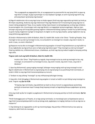 “Na sa pagpapala ay pagpapalain kita, at sa pagpaparami ay pararamihin ko ang iyong binhi na gaya ng
mga bituin sa langit, at gaya ng buhangin na nasa baybayin ng dagat; at aariin ng iyong mga binhi ang
pintuang-bayan ng kanyang mga kaaway.”
(e) Ngunit nakalimutan nila na ang mga tunay na Arabo ngayon (hindi ang mga nagsasalita ng Arabic) ay hindi pa
40 milyon ang bilang. Arabo ba ang mga Indonesian? Ang mga Pakistani ba? O maraming iba pang mga tao na
maaari nating pangalanan? Kaya, ito ay napaka maling impormasyon na ipinapalaganap sa ating mga simbahan.
Sa pamamagitan nito, tinutulungan natin ang mga Muslim na magpakalat ng kasinungalingan. Higit pa riyan,
tanungin ang iyong sarili kung bakit gustong angkinin si Muhammad bilang supling ni Ismael! Ito ay dahil lamang
sa gusto niyang magkaroon ng legal na kaugnayan at angkan sa ama ng mga propeta, upang magkaroon siya ng
isang lehitimong paghahabol;
(f) Sinabi ni Muhammad sa Sahih Al-Bukhari, Aklat 55, Hadith 596: Iniulat ni Ibn 'Omar: “Sinabi ng Propeta, 'Ang
marangal na tao ay anak ng marangal na tao, na sumasalamin sa marangal na si Joseph, ang anak ni Jacob, na
anak ni Isaac, na anak ni Abraham.'”
(g) Napansin mo ba dito na tinanggal ni Muhammad ang pangalan ni Ismael? Ang katotohanan ay ang hadith na
ito ay nagbubukas ng mga pintuan para sa higit pang mga katanungan! "Ang marangal ay anak ng marangal!"
Tulad ng nakikita mo, si Muhammad minsan, o kadalasan, ay hindi nag-iisip ng mabuti tungkol sa kanyang sariling
mga salita.
Tingnan natin muli ang Sahih Al-Bukhari, Aklat 55, Hadith 596:
Iniulat ni Ibn ‘Omar: "Ang Propeta ay nagsabi, Ang marangal na tao ay anak ng marangal na tao, ang
marangal, na sumasalamin sa marangal na Jose, ang anak ni Jacob, ang anak ni Isaac, ang anak ni
Abraham."
1. Ayon kay Muhammad, upang maging marangal, kailangan mong maging anak ng isang marangal na tao!
Ngunit nakalimutan ni Muhammad na ang kanyang ama at ang kanyang ina ay parehong hindi naniniwala, at
sinabi ni Allah na ang mga hindi mananampalataya ay marumi;
2. Tandaan na ang salitang "marangal" ay may relihiyosong kahulugan lamang;
3. Gayundin, hindi idinagdag ni Muhammad ang pangalan ni Ismael sa hadith na iyon bilang isang marangal na
anak. Tingnan ang Qur'an 9:28:
"O kayong mga naniniwala, ang polytheist ay tiyak na sila ay marumi sa pagsasalaysay ng kanilang
panloob na kasamaan kaya't huwag silang hayaang lumapit sa Sagradong Mosque pagkatapos ng taong
ito...! ”
4.Ito ang sinabi ng Qur’an tungkol sa pagdarasal ni Muhammad sa kanyang pamilya na hindi naniniwala. Qur’an
9:113:
​
“Hindi tinatanggap para sa Propeta, at sa mga yaong naniniwala, na manalangin para sa kapatawaran para sa
mga hindi mananampalataya kahit na sila ay kamag-anak, pagkatapos na maging malinaw na sila ay mga tao sa
impiyerno.”
5. Ang talatang ito ay nagpapakita sa atin ng maraming bagay. Ang pamilya ni Muhammad ay nasa apoy ng
impiyerno, dahil hindi sila marangal;
124
 