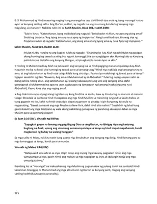 6. Si Muhammad ay hindi maaaring maging isang marangal na tao, dahil hindi siya anak ng isang marangal na tao
ayon sa kanyang sariling salita. Ang Qur’an, o Allah, ay nagsabi na ang sinumang katulad ng kanyang mga
magulang, ay marumi!! Nakikita natin ito sa Sahih Muslim, Book 001, Hadith 0398:
"Sabi ni Anas. “Katotohanan, isang indibidwal ang nagsabi: 'Embahador ni Allah, nasaan ang aking ama?'
Sinabi ng propeta: 'Ang iyong ama ay nasa apoy ng impiyerno.' Nang tumalikod siya, tinawag siya ng
Propeta ni Allah at nagsabi: 'Katotohanan, ang aking ama at ang iyong ama ay nasa Apoy ng Impiyerno.'”
Sahih Muslim, Aklat 004, Hadith 2129:
Iniulat ni Abu Huraira na ang Sugo ni Allah ay nagsabi: “Tinanong ko kay Allah ng pahintulot na payagan
akong humingi ng tawad sa aking ina, ngunit tumanggi Siya para pagbigyan ako. Humingi ako sa Kanya ng
pahintulot na bisitahin ang kanyang libingan, at ipinagkaloob naman iyon sa akin."
• Hiniling ni Muhammad kay Allah na patawarin ang kanyang ina sa hindi pagiging mananampalataya kay Allah.
Napansin mo ba na hindi siya humingi ng tawad para sa kanyang tatay? Hindi niya nakilala ang kanyang tunay na
ama, at ang katotohanan ay hindi niya talaga kilala kung sino siya . Paano siya makahingi ng tawad para sa kanya?
Ngayon sasabihin ng ilan, "Buweno, Ang ama ni Muhammad ay si Abduallah.” Tulad ng napag-usapan natin sa
ibang pahina nitong aklat, ang katotohanan ay, walang nakakaalam kung sino ang kanyang ama, dahil
ipinanganak si Muhammad na apat na taon pagkatapos ng kamatayan ng kanyang inaakalang ama na si
Abduallah). Paano kaya siya ang naging ama?
• Ang diskriminasyon at pagtatangi ng Islam ay, kung hindi ka sa kanila, ikaw ay itinuturing na marumi at marumi
talaga! Dinadala sa punto na hindi makapasok ang mga hindi Muslim sa maraming lungsod sa Saudi Arabia, at
kung gagawin mo ito, kahit na hindi sinasadya, dapat ay ganoon ka pinatay. Isipin kung may karatula na
nagsasabing, “Bawal pumasok ang mga Muslim sa New York, dahil hindi sila malinis!” Sasabihin ng lahat kung
gaano kakulit ang mga Kristiyano ay wala akong nakikitang gumagawa ng parehong akusasyon laban sa mga
Muslim para sa parehong aksyon!
Sa Juan 3:16 (KJV), sinasabi ng Bibliya:
“Sapagka't gayon na lamang ang pag-ibig ng Dios sa sanglibutan, na ibinigay niya ang kaniyang
bugtong na Anak, upang ang sinomang sumasampalataya sa kanya ay hindi dapat mapahamak, kundi
magkaroon ng buhay na walang hanggan.”
Sa mga salita ni Kristo, nakikita natin kung paano niya binubuksan ang kanyang mga bisig, hindi lamang para sa
mga tumanggap sa kanya, kundi para sa mundo.
Sinasabi ng Mateo 5:44 (KJV):
“Datapuwa't sinasabi ko sa inyo, ibigin ninyo ang inyong mga kaaway, pagpalain ninyo ang mga
sumusumpa sa inyo, gawin ninyo ang mabuti sa mga napopoot sa inyo, at idalangin ninyo ang mga
umuusig sa inyo;”
Ihambing ito sa "marangal" na inakusahan ng mga Muslim ng pagnanakaw ng pulang damit na panloob! Hindi
kailanman tinanggap ni Muhammad ang mga alituntunin ng Qur’an sa kanyang sarili, maging ang kanyang
sariling hadith (kautusan o pananalita).
125
 