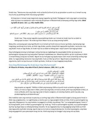 Sinabi niya, "Natutunan niya ang Arabic mula sa kanila (Jurhum) at ito ay ipinaalam sa amin na si Ismael na ang
ina at ama ay parehong hindi marunong ng Arabic"
⮚ At ilang taon si Ismael nang magsimula siyang magsalita ng Arabic? Natagpuan natin ang sagot sa maraming
aklat ng Islam na malalaman natin mula kay Ali (pinsan ni Muhammad) sa kanyang sariling mga salita. Aklat
ng Sahih Al-Jame', Vol. 1, p. 435, Hadith 2581:
Sinabi niya, "Ang unang nagsalita ng perpektong Arabic ay si Ismael at sinabi niya ito sa edad na
labing-apat na taon." At sinabi ng Imam Albani na ito ay isang tamang hadith.
Batay dito, sumasang-ayon ang mga Muslim na si Ismael ay hindi mula sa ninuno ng Arabe; ang kanyang mga
magulang, parehong ina at ama, ay hindi mga Arabo; pareho silang hindi nagsasalita ng Arabic; natutunan niya
ang Arabic mula sa mga Arabo; at sinabi niya ito sa edad na labing-apat—kaya't paano siya naging Arabo!
Ang mahalagang tanong na kailangan nating itanong ay nagbabago ba ang pangkat etniko ng isang tao sa
pamamagitan ng pag-aaral ng isang wika? Syempre nakakatawa yun. Maaaring sabihin ng ilan na ginawa ni Allah
si Ismael bilang unang tao na Arabic. Ngunit ito ay mali gaya ng napatunayan natin mula sa kanilang sariling mga
aklat, na nagsasabing natutunan niya ang Arabic mula sa tribo ng Jurhum. Ngunit para sa kapakanan ng
argumento, kahit na siya tinuruan ni Allah ng Arabic, hindi pa rin siya magiging isang Arabo.
Sino Ang Matatawag Na Arab Ayon Kay Muhammad?
Al-'Khasa'es Al-Kubra, may-akda Al-Seu'ti, Beirut Lebanon, 1985, Vol. 1, p. 66:
Ang propeta ay nagsabi: "Nilikha ni Allah ang kanyang nilikha at pumili mula sa kanila ng mga anak ni
Adam, at mula sa mga anak ni Adan, pinili niya ang Arab, at mula sa Arab, pinili niya ang Mudar (tribo), at
mula sa Mudar, pinili niya ang mga anak ni Hasim ( angkan), at mula kay Hashim, pinili niya ako, ang
pinakamagaling sa pinakamahusay.”
Dito makikita natin ang malinaw na patunay sa sariling mga salita ni Muhammad tungkol sa kung paano hinati ni
Allah ang sangkatauhan, na naghihiwalay sa kanila ayon sa mga pangkat etniko at tribo, hindi sa pamamagitan ng
mga wika. Mapapansin mo ang madalas na paggamit sa Arabic ng salitang “Ibn,” na nangangahulugang “anak ni.”
Sa huling hadith, pinili ni Allah sa pamamagitan ng "anak ng," hindi sa pamamagitan ng wika; na sa pamamagitan
ng linya ng dugo kaysa sa wikang kanilang sinasalita. Ito ay nagpapatunay na ang pagiging isang Arabo ay hindi
ang nagsasalita ng Arabic lamang, ngunit ang isa na mula sa isang Arabong ama. Sa lahat ng pangalan, ang tatay
lang ang gagamitin para patunayan kung sino ka. Hindi ang iyong ina hangga't ang iyong ama ay kilala.
127
 