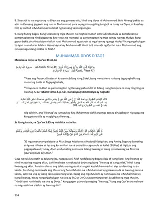 8. Sinasabi ko na ang tunay na Diyos na ang gumawa nito, hindi ang diyos ni Muhammad. Nais Niyang ipakita sa
atin na Kanyang gagawin ang nais ni Muhammad para sa pagsisinungaling tungkol sa tunay na Diyos, at kasabay
nito ay ilantad si Muhammad sa lahat ng kanyang kasinungalingan.
9. Isang huling bagay. Kung sinasabi ng mga Muslim na iniligtas ni Allah si Hesukristo mula sa kamatayan sa
pamamagitan ng hindi pagpayag kay Hesus na mamatay sa pamamagitan ng mga kamay ng mga Hudyo, kung
gayon bakit pinahintulutan ni Allah na si Muhammad ay patayin sa mga kamay ng mga Hudyo? Nangangahulugan
ba iyon na mahal ni Allah si Hesus kaysa kay Muhammad? Hindi ba't sinasabi ng Qur’an na si Muhammad ang
pinakamagandang nilikha ni Allah?
MUHAMMAD, DIYOS O TAO?
Mababasa natin sa Qur’an 33:45-46
45
ikaw ang Propeta! Inatasan ka namin bilang isang Saksi, isang mensahero na isang tagapagbalita ng
mabuting balita at Tagapagbabala,
46
misyonero ni Allah sa pamamagitan ng Kanyang pahintulot at bilang isang lampara na may ningning na
liwanag. Si Al-Tabari (Tomo 4, p. 501) sa kanyang komentaryo ay nagsabi:
Ibig sabihin, ang 'liwanag' ay tumutukoy kay Muhammad dahil ang mga tao ay ginagabayan niya gaya ng
kung paano sila ay magiging sa liwanag...
Sa ibang talata, sa Qur’an 5:15 ay makikita natin ito:
“O mga mananampalataya sa Aklat (mga Kristiyano at Hudyo)! Katiyakan, ang Aming Sugo ay dumating
sa iyo na nilinaw sa iyo ang karamihan na sa iyo ay itinatago mula sa Aklat (Bibliya) at higit pa ang
pagpapatawad; tunay, doon ay dumating sa inyo na bilang liwanag at isang ipinaliwanag na Aklat na
(Qur'an) mula kay Allah.”
Gaya ng nakikita natin sa talatang ito, nagpadala si Allah ng dalawang bagay; ilaw at isang libro. Ang liwanag ay
hindi maaaring maging aklat, dahil malinaw na nakasulat doon ang isang “liwanag at isang aklat,” hindi isang
liwanag ng aklat. Pansinin din na ang talata ay nagsasalita tungkol kay Muhammad at siya ay darating na sa
kanila. Parehong naniniwala ang Shia at ang Sunni Muslim na si Muhammad ay ginawa mula sa liwanag para sa
kanila, kahit na siya ay isang tao sa parehong oras. Kapag ang mga Muslim ay naniniwala na si Muhammad ay
isang liwanag, ito ay nangangahulugan na siya ay TAO at DIYOS sa parehong oras! Sasabihin ng mga Muslim,
"Hindi kami naniniwala na siya ay Diyos." Kung gayon paano siya naging "liwanag," kung ang Qur'an ay malinaw
na nagsasabi na si Allah ay liwanag din?
134
 
