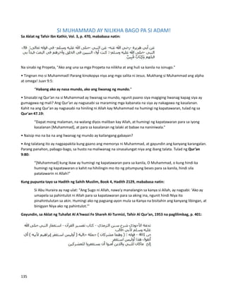 SI MUHAMMAD AY NILIKHA BAGO PA SI ADAM!
Sa Aklat ng Tafsir Ibn Kathir, Vol. 3, p. 470, mababasa natin:
Na sinabi ng Propeta, "Ako ang una sa mga Propeta na nilikha at ang huli sa kanila na isinugo."
• Tingnan mo si Muhammad! Parang kinokopya niya ang mga salita ni Jesus. Mukhang si Muhammad ang alpha
at omega! Juan 9:5:
“Habang ako ay nasa mundo, ako ang liwanag ng mundo.”
• Sinasabi ng Qur’an na si Muhammad ay liwanag sa mundo, ngunit paano siya magiging liwanag kapag siya ay
gumagawa ng mali? Ang Qur’an ay nagsasabi sa maraming mga kabanata na siya ay nakagawa ng kasalanan.
Kahit na ang Qur'an ay nagsasabi na hiniling ni Allah kay Muhammad na humingi ng kapatawaran, tulad ng sa
Qur'an 47.19:
“Dapat mong malaman, na walang diyos maliban kay Allah, at humingi ng kapatawaran para sa iyong
kasalanan [Muhammad], at para sa kasalanan ng lalaki at babae na naniniwala.”
• Naisip mo na ba na ang liwanag ng mundo ay kailangang gabayan?
• Ang talatang ito ay nagpapakita kung gaano ang memorya ni Muhammad, at gayundin ang kanyang karangalan.
Parang panahon, pabago-bago, sa husto na maliwanag na sinasalungat niya ang ibang talata. Tulad ng Qur’an
9:80:
“[Muhammad] kung ikaw ay humingi ng kapatawaran para sa kanila, O Muhammad, o kung hindi ka
humingi ng kapatawaran o kahit na hihilingin mo ito ng pitumpung beses para sa kanila, hindi sila
patatawarin ni Allah!”
Kung pupunta tayo sa Hadith ng Sahih Muslim, Book 4, Hadith 2129, mababasa natin:
Si Abu Huraira ay nag-ulat: "Ang Sugo ni Allah, nawa'y manalangin sa kanya si Allah, ay nagsabi: 'Ako ay
umapela sa pahintulot ni Allah para sa kapatawaran para sa aking ina, ngunit hindi Niya ito
pinahintulutan sa akin. Humingi ako ng pagsang-ayon mula sa Kanya na bisitahin ang kanyang libingan, at
binigyan Niya ako ng pahintulot.’”
Gayundin, sa Aklat ng Tuhafat Al A'hwazi Fe Shareh Al-Turmizi, Tafsir Al Qur’an, 1953 na paglilimbag, p. 401:
135
 