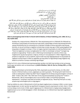 Aklat na pinamagatang Fateh Al-Bari Fe Shareh Sahih Al-Bukhari, Al-Raian Publishing, print. 1896, Vol. 8, p.
334, Hadith 4393:
Kasabay nito, nang pumanaw si Abdulah Ibn 'Ubai ang kanyang anak na si Abdualah Ibn Abdualah ay
dumating sa isang propeta at tinanong siya kung maaari niyang ibigay sa kanya ang kanyang kamiseta,
upang maisalubong niya ito sa kanyang ama, kung kaya't ibinigay sa kanya ng propeta ang kanyang
kamiseta, at siya ay humiling na magdasal sa kanya kaya tumayo ang sugo ni Allah upang ipagdasal siya
(ang patay), at kaagad na tumayo si ‘Omar at inagaw ang damit ng propeta at sinabi kay Muhammad:
"Paano ka nagdarasal sa kanya e pinagbawalan ka ni Allah na manalangin sa kanya?" Sumagot ang
propeta na nagsasabing: "Sinabi sa akin ni Allah kung mananalangin ka sa kanila o hindi, kung
magdarasal ka ng pitumpung beses o higit pa, hindi pa rin sila patatawarin ni Allah. Nagpatuloy ang
propeta na nagsasabi na siya ay Ipokrito, ngunit sinabi niya (ang Tagapagsalaysay) na ang propeta ay
nagdasal sa kanya! Kaya't si Allah ay nagpadala ng isang talata na nagsasabing huwag magdasal ang
bawat isa sa kanila ni tumayo sa kanilang mga libingan.
Sa Qur'an 9:113, sinira ni Muhammad ang kanyang batas ng diyos muli dahil ang namatay na tao ay kanyang
tiyuhin gaya ng nakikita natin sa interpretasyon ng Sahih Al-Bukhari, Tafsir Al- Qur'an, Printing 1993 , p. 1718,
Hadith 4398:
Nang ang kamatayan ay dumating kay Abu-Talib, ang propeta ay pumasok sa kanya, at si Abu-Jahel
(tiyuhin ni Muhammad) ay naroon, pagkatapos ay sinabi ng propeta, “Oh aking tiyuhin bakit hindi mo
sinabi na walang diyos maliban kay Allah? Kaya't magagamit ko ito bilang isang pamamagitan sa harap ni
Allah." Sinabi ni Abu-Jahel: "Abu-Talib iiwan mo ba ang pananampalataya ng iyong ama?" Sinabi ni
Muhammad, "Ako ay mamamagitan para sa iyo sa harap ni Allah, na humihingi ng kanyang
kapatawaran," kung kaya't ang talata ay bumaba na nagsasabi [sa] iyo, "Maaaring hindi para sa isang
propeta ang mamamagitan para sa mga pagano."
Tulad ng nakikita mo, alam ni Muhammad na hindi siya dapat magdasal para sa kaaway ni Allah, na alam niyang
isang mapagkunwari, at alam ng lahat ng mga Muslim kung gaano kasama ang taong ito sa Islam. Alam ni ‘Omar
na ito ay labag sa turo at utos ni Allah, ngunit nagpasya pa rin si Muhammad na maging isang mapagkunwari,
nagdarasal para sa isa na hindi tatanggapin ni Allah. Nanalangin pa rin si Muhammad. Kaya bakit nagdadasal si
Muhammad?
137
 