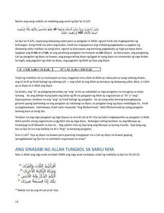 Narito ang isang mabilis at madaling pag-aaral ng Qur'an 4:125:
Sa Qur’an 4:125, mayroong dalawang salita para sa pangalan ni Allah, ngunit hindi sila magkapareho ng
kahulugan. Kung hindi mo alam ang Arabic, hindi mo mapapansin ang malaking pagkakaiba sa pagitan ng
dalawang salita maliban sa isang letra, ngunit sa katunayan ang kanilang pagkakaiba ay higit pa kaysa doon.
Ipaglayo ang Al lah at Lil lah, at ang parehong pangalan na maiiwan ay lah (diyos). Sa katunayan, ang pangalang
Lah ay pangalan ng diyos na buwan, ang pangunahing diyos ng Egypt at isang diyos na sinasamba ng mga Arabo.
Sa Inglis, ang pagsalin ng Lillah ay diyos, ang pagsalin ng Allah ay Siya ang Diyos.
Tulad ng makikita mo sa ilustrasyon sa itaas, bagaman sina Lillah at Allah ay nakasulat sa isang salitang Arabic,
ang Lil at Al ay hindi bahagi ng salitang Lah — ang Lillah at ang Allah ay binubuo ng dalawang salita. Muli, si Lillah
ay sa diyos at si Allah ang diyos.
Sa Arabic, ang "al" ay palaging katumbas ng "ang" at ito ay nakakabit sa mga pangalan na iniuugnay sa diyos
lamang. Ito ang dahilan kung bakit ang lahat ng 99 na pangalan ng Allah ay nagsisimula sa "Al" o “ang”.
Gayunpaman, tandaan na ang "ang" ay hindi bahagi ng pangalan. Ito ay isang wika lamang kasangkapang
ginamit upang ipahiwatig na ang pangalan ay natatangi sa diyos; sa pangalan lang ng diyos maibibigay ito , hindi
sa paglalarawan. Halimbawa, hindi natin masasabi "Ang Muhammad," dahil Muhammad ay isang pangalan
lamang para sa isang tao.
Tandaan na ang mga pangalan ng mga diyosa na sina Al-Lat at Al-'Uza ay halos magkapareho sa pangalan ni Allah
dahil pareho silang nagsisimula sa Al dahil sila ay mga diyos. Kailangan nating tandaan na ang Mesiyas ay
tinatawag na Al-Maseeh sa Qur'an. Ibig sabihin nito ay Siya lang ang Mesiyas sa buong mundo. Siya lang ang
tao sa Qur’an na may kalakip na Al o “Ang” sa kanyang pangalan.
Sino si Lah? Siya ay diyos na buwan pero paanong mangyayari na si Lah ay diyos na buwan gayong
ipinagbabawal ng Qur'an na sambahin ang buwan at araw?
ANG SINASABI NG ALLAH TUNGKOL SA SARILI NIYA
Nais ni Allah ang mga anak na lalaki HINDI ang mga anak na babae, tulad ng makikita sa Qur'an 53:19-22:
19
Nakita mo ba ang Al-Lat at Al-'Uza
13
 
