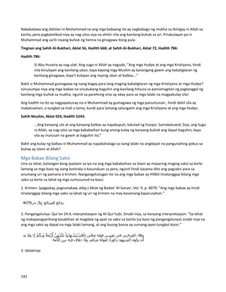Nakakatawa ang dahilan ni Muhammad na ang mga babaeng ito ay nagbabago ng mukha sa ibinigay ni Allah sa
kanila, pero pagkatalikod niya ay nag-utos siya na ahitin nila ang kanilang buhok sa ari. Pinakulayan pa ni
Muhammad ang sarili niyang buhok ng henna na ginagawa itong pula.
Tingnan ang Sahih Al-Bukhari, Aklat 56, Hadith 668; at Sahih Al-Bukhari, Aklat 72, Hadith 786:
Hadith 786:
Si Abu Huraira ay nag-ulat: Ang sugo ni Allah ay nagsabi, "Ang mga Hudyo at ang mga Kristiyano, hindi
nila kinulayan ang kanilang uban, kaya kayong mga Muslim ay kailangang gawin ang kabaligtaran ng
kanilang ginagawa, kaya't kulayan ang inyong uban at balbas..."
Bakit si Muhammad gumagawa ng isang bagay para lang maging kabaligtaran ng mga Kristiyano at mga Hudyo?
Isinusumpa niya ang mga babae na sinubukang baguhin ang kanilang hitsura sa pamamagitan ng pagtanggal ng
kanilang mga buhok sa mukha, ngunit sa parehong oras ay okay para sa mga lalaki na magpakulay sila!
Ang hadith na ito ay nagpapatunay na si Muhammad ay gumagawa ng mga panuntunan , hindi dahil sila ay
makatuwiran, o tungkol sa mali o tama, kundi para lamang salungatin ang mga Kristiyano at ang mga Hudyo.
Sahih Muslim, Aklat 024, Hadith 5243:
...Ang kanyang ulo at ang kanyang balbas ay napakaputi, katulad ng hisopo. Samakatuwid, Siya, ang Sugo
ni Allah, ay nag-utos sa mga kababaihan kung anong kulay ng kanyang buhok ang dapat baguhin, kaya
sila ay inutusan na gawin at baguhin ito.”
Bakit ang kulay ng balbas ni Muhammad ay napakahalaga sa isang lalaki na angdapat na pangunahing pokus sa
buhay ay Islam at Allah?
Mga Babae Bilang Saksi
Una sa lahat, kailangan kong ipaalam sa iyo na ang mga kababaihan sa Islam ay maaaring maging saksi sa korte
lamang sa mga kaso ng isang kontrata o kasunduan sa pera, ngunit hindi kasama dito ang pagsaksi para sa
anumang uri ng pamana o krimen. Nangangahulugan ito na ang mga babae ay HINDI tinatanggap bilang mga
saksi sa korte sa lahat ng mga sumusunod na kaso:
1. Krimen: (pagpatay, pagnanakaw, atbp.) Aklat ng Badae' Al-Sanae', Vol. 9, p. 4079: "Ang mga babae ay hindi
tinatanggap bilang mga saksi sa lahat ng uri ng krimen na may kasamang kaparusahan."
2. Pangangalunya: Qur’an 24:4, interpretasyon ng Al-Qur’tubi; Sinabi niya, sa kanyang interpretasyon: "Sa lahat
ng makapangyarihang kasabihan at magdala ng apat na saksi sa kanila (sa kaso ng pangangalunya) sinabi niya na
ang mga saksi ay dapat na mga lalaki lamang, at ang buong bansa ay sumang-ayon tungkol doon."
3. Idolatriya
141
 
