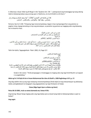 4. Diborsiyo o Kasal: Aklat ng Al-Mugni ni Ibn 'Qudama Vol. 7/8: “...walang kasal ang tinatanggap ng isang saksing
lalaki at dalawang babae ang sumang-ayon si Nukha'ee, at sina Al-Shafe'e at Al-Oza'e."
Pamana: Qur’an 5:106: “O kayong mga mananampalataya, bigyan ninyo ng kapangyarihan ang patotoo sa
pagitan ninyo, kapag dumating sa inyo ang kamatayan, sa panahon ng pamana ay magiging saksi ang dalawang
tao na kasama ninyo.
Tafsir Ibn Kathir, Tagapaglathala Tibah. 2002, V3, Page 217:
Sinabi ni Ibn Jareer: "Hindi pinapayagan o tinatanggap na maging saksi ang mga hindi Muslim sa lungsod
o sa paglalakbay."
Aklat ng Fro' Al-Fiqh Al-Um ni Imam Muhammad Ibn Idres Al-Shafi'e, 1990 Paglimbag ni D.T.,p. 17:
Ang ibig sabihin nito ay ang mga malayang mananampalataya (hindi alipin) at ang interpretasyon ng dalawang
talata, ipinagbabawal na tanggapin ang pagpapatotoo ng mga Kristiyano at Hudyo.
Fatwa (Mga Sagot Ayon sa Batas ng Islam)
Petsa 06-19-2001, mula sa www.islamweb.net, Fatwa # 591:
Ang tanong: Maaari bang maging saksi ang mga babae para sa kasal isang lalaki at dalawang babae o apat na
babae?
Ang sagot:
142
 