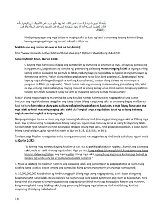 Hindi pinapayagan ang mga babae na maging saksi sa kaso ng kasal o anumang kasong kriminal (mga
kasong nangangailangan ng parusa) o kasal o diborsyo.
Makikita mo ang Islamic Answer sa link na ito (Arabic):
http://www.islamweb.net/ver2/fatwa/ShowFatwa.php? Option=FatwaId&lang=A&Id=591
Salin ni Mohsin Khan, Qur’an 5:106:
O kayong mga naniniwala! Kapag ang kamatayan ay dumating sa sinuman sa inyo, at kayo ay gumawa ng
isang pamana, [pagkatapos ay kumuha ng] patotoo ng dalawang makatarungang lalaki sa inyong sariling
kamag-anak o dalawang iba pa mula sa labas, habang kayo ay naglalakbay sa lupain at ang kamatayan ay
dumarating sa inyo. Pigilan silang dalawa pagkatapos ng As-Salat (ang pagdarasal), [pagkatapos] kung
kayo ay nag-aalinlangan (tungkol sa kanilang katotohanan), hayaan silang dalawa na manumpa sa
pangalan ni Allah [na nagsasabi]: "Hindi namin nais ang anumang makamundong pakinabang dito, kahit
na siya ay (ang makikinabang) ay maging malapit sa aming kamag-anak. Hindi namin itatago ang patotoo
tungkol kay Allah, sapagka't tunay na kami ay magiging kabilang sa mga makasalanan."
Maaari akong magbanggit ng maraming iba pang katulad na mga halimbawa na nagpapakita kung paano
inutusan ang mga Muslim na tanggihan ang isang babae bilang isang taong saksi sa anumang bagay, maliban sa
kaso ng isang kontrata sa utang para sa isang nakapirming panahon na kasulatan, o mga bagay kung saan ang
mga lalaki ay hindi maaaring maging saksi dahil sila Tungkol lang sa mga babae, tulad ng sa isang babaeng
nagkukuwento tungkol sa kanyang regla.
Nangangahulugan ito na sa Islam, ang mga babaeng Muslim ay hindi tinatanggap bilang mga saksi sa 99% ng mga
kaso. Siya ay itinuturing na napakababa bilang isang tao, ngunit mas mahusay kaysa sa isang Kristiyanong lalaki.
Sa Islam lahat ng di-Muslim ay hindi katanggap-tanggap bilang mga saksi, hindi pinagkakatiwalaan, o dapat kunin
bilang isang kaibigan, gaya ng nakikita natin sa Qur’an 3:28, 118; 5:51; at 60:1.
Tandaan, mga Muslim na nagbabasa nito na ang sumusunod na sanggunian ay hindi mula sa kultura, ngunit mula
sa Qur’an 2:282:
“Sa tuwing may kontrata kayong Muslim sa isa't isa, sa pakikipagkalakalan ng pera...kumuha ng dalawang
saksi, mula sa sarili ninyong mga tauhan. Higit pa rito, kung walang dalawang lalaki, kung gayon ang isang
lalaki at dalawang babae, ang inyong piliin bilang mga saksi, upang kung ang isa sa kanila (mga babae) ay
naligaw ng landas ang isa ay makapagpapaalala sa kanya."
1. Mula sa talatang ito nalaman natin na ang dalawang lalaki ang pamantayan sa pagpapatotoo sa Islam. Kung
sakaling isang lalaki at babae lamang ang sumasaksi, kung gayon ang tuntunin ay ang mga sumusunod:
A. 10,000,000,000 kababaihan ay hindi tatanggapin bilang mga taong nagpapatotoo, dahil dapat silang may
kasamang kahit isang lalaki. Ito ay malinaw na naghahayag kung paano tumitingin ang Islam sa kababaihan. Para
bang hindi sila angkop sa simpleng gawain ng pagpapatotoo! Hindi mahalaga kung gaano karami ang mayroon,
kung walang kahit isang lalaking saksi, kung gayon ang bilang ng mga babae ay hindi mabibilang, kahit na
mayroong 10 milyong kababaihan!
143
 