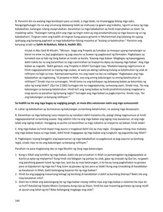 B. Pansinin din na walang mga kondisyon para sa lalaki, o mga lalaki, na tinatanggap bilang mga saksi.
Nangangahulugan ito na ang sinumang dalawang lalaki ay mahusay na gawin ang trabaho, ngunit sa kaso ng mga
kababaihan, kailangan nilang maaprubahan. Karamihan sa mga kababaihan ay hindi inaprubahan sa Islam. Sa
madaling salita, "Kailangan nating piliin ang mga sa tingin natin ay ang pinakamahusay sa mga basura ng uri ng
kababaihan!. Tingnan natin ang hadith at tingnan kung paano ginamit ni Muhammad ang talatang ito upang
ipahayag ang kanyang paghatol sa mga kababaihan bilang masama at "kulang sa katalinuhan." Pansinin ang
kanyang sinabi sa Sahih Al-Bukhari, Aklat 6, Hadith 301:
Iniulat ni Abu Said Al-Khudri: "Minsan, bago ang Propeta ay lumabas sa mosque upang manalangin sa
banal na araw na [ay] pagtatapos ng pag-aayuno sa buwan ng pagdarasal ng Ramadan. Pagkatapos ay
lumakad siya sa tabi ng ilang babae at sinabi sa kanila, 'Kayong mga babae. Magbigay ng kawanggawa,
dahil nakita ko na ang karamihan sa mga naninirahan sa Impiyerno-Apoy ay kayong mga babae.' Ang mga
babae ay nagsabi: 'Bakit ganoon, ang Propeta ni Allah? Sumagot siya, 'Madalas kayong nagmumura at
hindi nagpapasalamat sa inyong mga asawa, at wala pa akong nakitang kulang sa katalinuhan ng utak at
relihiyon na higit sa inyo. Naimpluwensyahan mo ang tapat na tao na naliligaw.' Pagkatapos ang mga
kababaihan ay nagtanong, 'O propeta ni Allah, ano ang aming kakulangan sa aming katalinuhan at
relihiyon?' Sinabi niya na sumasagot, 'Hindi tama na ang katibayan ng dalawang babae ay katumbas ng
saksi ng isang lalaki?' (Qur’an 2:282) Sumagot sila na nagpapatunay, sumasang-ayon. Sinabi niya, 'Ito ang
kakulangan sa kanyang katalinuhan. Hindi ba't ang isang babae ay hindi pinahihintulutang magdasal o
mag-ayuno sa panahon ng kanyang regla?' Sumagot ang mga babae sa pagkumpirma. Sinabi niya, 'Ito
ang kakulangan sa kanyang relihiyon.'”
Sa hadith na ito ang mga bagay ay nagiging pangit, at mula dito natutunan natin ang mga sumusunod:
A. Lahat ng kababaihan ay dumaranas ng kakulangan sa kanilang katalinuhan, na walang mga eksepsiyon.
B. Karamihan sa mga babaeng nasa impyerno ay nandoon dahil masama sila, palagi silang nagmumura at hindi
nagpapasalamat sa kanilang asawa. Ibig sabihin nito na ang mga babae ang laging may kasalanan, at ang mga
lalaki ang laging mabuti. Hanggang sa punto na karamihan sa mga nakatira sa impyerno ay babae, hindi lalaki!
C. Ang mga babae ay hindi dapat mag-ayuno o magdasal dahil sila ay may regla. Ginagawa nitong mas mababa
ang mga babae kaysa sa mga lalaki, dahil hindi magagawa ng mga babae ang tungkulin ng pagsamba kay Allah?
D. Pagkatapos niyang banggitin ang kapansanan ng mga kababaihan sa pagdarasal at pag-aayuno sa kanilang
regla, sinabi niya na ito ang kakulangan sa kanyang relihiyon.”
Panahon na para magtanong ako sa mga Muslim ng ilang mga katanungan.
1. Kung si Allah ang lumikha ng mga babae, bakit sila parurusahan ni Allah sa pamamagitan ng pagpapadala sa
kanila sa apoy ng impiyerno? Kung hindi sila bibigyan ng pantay na utak, gaya ng sinasabi ng Qur’an, na gawin
ang parehong gawain tulad ng mga tao, iyon ba ay may katarungan, o ito ba ay isang paghahabol na ginawa
para sa kapakanan ng mga tao? Ang Islam ay ginawa ng tao para sa lalaki! Kung ang sinasabing di-kasakdalan
ay kasalanan ni Allah, bakit kailangang bayaran ito ng mga babae?
2. Hindi ba ang pagiging masamang bahagi ng kanilang di-kasakdalan o dahil sa kanilang disenyo? Bakit sila ang
may kasalanan nito?
3. Alam ba ni Allah ang kakulangang ito ng mga babae noong nilikha niya ang mga babae o nalaman ba niya ito
sa huli? Katulad ng Toyota Motor Company, kung siya ay Diyos, hindi ba siya maaaring gumawa ng isang recall
at ayusin ang lahat ng ito? Baka kailangang magbago ang utak?
144
 
