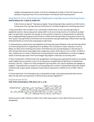 naliligaw at ginagawang mali ang iba, at hindi sila makakapasok sa langit, at hindi nila maaamoy ang
pabango at ang pang-unawa nito ay may kamalayan na kasing layo ng limang daang taon."
Kung Wala Pa Si Eva, Hindi Kailanman Magtatayalan Ang Mga Asawa Sa Kanilang Asawa
Sahih Al-Bukhari Vol. 4, Aklat 55, Hadith 547:`
Si Abu Huraira ay nag-ulat: "Ang Sugo ay nagsabi, 'Kung walang mga Hudyo, ang karne ay hindi masisira
at kung wala si Eva, ang mga asawa ay hindi kailanman manloloko (magkanulo) sa kanilang mga asawa.'"
1. Ang naiintindihan natin sa hadith na ito, o pananalita ni Muhammad, ay sinisi niya ang mga Hudyo sa
pagkabulok ng karne. Ang isa pang paraan upang sabihin na ito ay anumang masama sa mundong ito ay dapat
gawin ng mga Hudyo, kung kaya't sila ang ugat na sanhi ng kahit na ang karne sa iyong aparador ay nabubulok.
Iyan ay nagpapaliwanag kung gaano kinamumuhian ni Muhammad ang mga Hudyo at kung paano itinanim ang
binhi ng poot. Ang mga Arabo ay hindi kailanman kinasusuklaman ang mga Hudyo bago si Muhammad. Ang mga
Arabong Kristiyano ay namumuhay nang payapa sa mga Hudyo.
2. Kung walang Eva, walang asawa ang magtataksil sa kanilang mga asawa! Nakakita na ako ng maraming artikulo
na isinulat ng mga Muslim na nagsasabing sinisi ng Bibliya si Eva sa kasalanan ni Adan. Ang totoo, sinisisi ng
Bibliya sina Adan at Eva. Parehong pinarusahan. Hindi kailanman sinisi ng ating Panginoon si Eba lamang o si
Adan lamang, dahil pareho silang nagkasundo sa pagsuway sa Diyos. Hindi nag-iisa si Eva o si Adan. Sa hadith sa
itaas, makikita natin na nilinaw ni Muhammad na kung walang Eva, lahat ng kababaihan sa mundo ay magiging
mabuti sa kanilang mga asawa. Hindi niya binanggit ang pangalan ni Adan para sa anumang sisihin.
3. Paano maaakusahan ni Muhammad si Eva ng pagtataksil sa kanyang asawa, gayong kahit ang Qur’an ay walang
sinabi tungkol kay Eva na ginawa na iyon? Ito ay isang paraan ng paglilinlang ng mga Muslim sa kababaihang
Kristiyano. Sabi nila, “Tingnan mo! Hindi pinangalanan ng aming aklat si Eva, ngunit ang Bibliya ang nagbigay ng
pangalan.” Ang katotohanan ay ang Qur’an ay isang walang laman na aklat na walang hadith (mga salita at gawa
ni Muhammad), at gaya ng dati, kung gusto mong malaman ang kuwento, makikita mo ito sa hadith. Wala sa
Qur’an.
4. Ano ba ang krimen ni Eva? Natulog ba siya sa ibang lalaki sa langit, nang walang ibang lalaki doon kundi si
Adan? At saka, bakit siya inaakusahan ni Muhammad ng salitang "pagtaksilan"?
Ang Kasamaan Ni Eva
Tafsir Al-Qur'anAl-Ba'ghawi, 1993, Beirut, Vol. 1, p. 84:
Sinabi ng anak na lalaki ni Moseb na niloko ni Eve si Adan kaya nawalan sa isip si Adan (at kumain sap uno na
ipinagbawal).
146
 