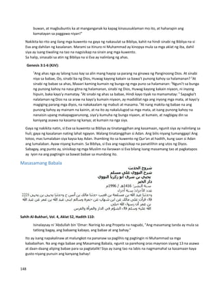 buwan, at magbubuntis ka at manganganak ka kapag kinasusuklaman mo ito, at haharapin ang
kamatayan sa paggawa niyan!”
⮚ Nakikita ko rito ang ilang mga kuwento na gaya ng nakasulat sa Bibliya, kahit na hindi sinabi ng Bibliya na si
Eva ang dahilan ng kasalanan. Marami sa itinuro ni Muhammad ay kinopya mula sa mga aklat ng iba, dahil
siya ay isang tiwaling na tao na nagsisikap na sirain ang mga kuwento.
⮚ Sa halip, sinasabi sa atin ng Bibliya na si Eva ay nalinlang ng ahas.
Genesis 3:1-6 (KJV):
1
Ang ahas nga ay lalong tuso kay sa alin mang hayop sa parang na ginawa ng Panginoong Dios. At sinabi
niya sa babae, Oo, sinabi ba ng Dios, Huwag kayong kakain sa bawa't punong kahoy sa halamanan? 2
At
sinabi ng babae sa ahas, Maaari kaming kumain ng bunga ng mga puno sa halamanan: 3
Nguni't sa bunga
ng punong kahoy na nasa gitna ng halamanan, sinabi ng Dios, Huwag kayong kakain niyaon, ni inyong
hipuin, baka kayo'y mamatay. 4
At sinabi ng ahas sa babae, Hindi kayo tiyak na mamamatay: 5
Sapagka't
nalalaman ng Dios na sa araw na kayo'y kumain niyaon, ay madidilat nga ang inyong mga mata, at kayo'y
magiging parang mga diyos, na nakakaalam ng mabuti at masama. 6
At nang makita ng babae na ang
punong kahoy ay mainam na kainin, at na ito ay nakalulugod sa mga mata, at isang punong kahoy na
nanaisin upang makapagparunong, siya'y kumuha ng bunga niyaon, at kumain, at nagbigay din sa
kaniyang asawa na kasama ng kanya; at kumain na nga siya.
⮚ Gaya ng nakikita natin, si Eva sa kuwento sa Bibliya ay tinatanggihan ang kasamaan, ngunit siya ay nalinlang sa
huli; gaya ng kasalanan nating lahat ngayon. Walang tinatanggihan si Adan. Ang bilis niyang tumanggap! Ang
totoo, mas lumalaban siya kaysa kay Adan. Ihambing ito sa kuwento ng Qur’an at hadith, kung saan si Adan
ang lumalaban. Ayaw niyang kumain. Sa Bibliya, si Eva ang nagsisikap na panatilihin ang utos ng Diyos.
Sabagay, ang punto ay, sinisikap ng mga Muslim na ilarawan si Eva bilang isang masamang tao at pagkatapos
ay iyon na ang pagtingin sa bawat babae sa mundong ito.
Masasamang Babala
Sahih Al-Bukhari, Vol. 4, Aklat 52, Hadith 110:
Isinalaysay ni 'Abdullah bin 'Omar: Narinig ko ang Propeta na nagsabi, "Ang masamang tanda ay mula sa
tatlong bagay, ang babaeng kabayo, ang babae at ang bahay."
⮚ Ito ay isang napakalinaw at malungkot na pananaw sa paglihis ng pagtingin ni Muhammad sa mga
kababaihan. Na ang mga babae ang Masamang Babala, ngunit sa parehong oras mayroon siyang 13 na asawa
at daan-daang aliping babae para sa pagtatalik! Siya ay isang tao na labis na nagmamahal sa kasamaan kaya
gusto niyang punuin ang kanyang bahay!
148
 