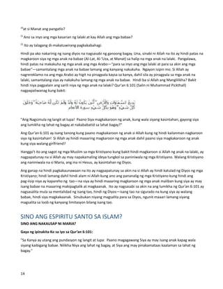 20
at si Manat ang pangatlo?
21
Ano sa inyo ang mga kasarian ng lalaki at kay Allah ang mga babae?
22
Ito ay talagang di-makatuwirang pagkakabahagi.
Hindi pa ako nakarinig ng isang diyos na nagsasabi ng ganoong bagay. Una, sinabi ni Allah na ito ay hindi patas na
magkaroon siya ng mga anak na babae (Al-Lat, Al-‘Uza, at Manat) sa halip na mga anak na lalaki. Pangalawa,
hindi patas na makakuha ng mga anak ang mga Arabo—“para sa inyo ang mga lalaki at para sa akin ang mga
babae”—samantalang mga anak na babae lamang ang kanyang nakukuha. Ngayon isipin mo. Si Allah ay
nagrereklamo na ang mga Arabo ay higit na pinagpala kaysa sa kanya, dahil sila ay pinagpala sa mga anak na
lalaki, samantalang siya ay nakakuha lamang ng mga anak na babae. Hindi ba si Allah ang Manglilikha? Bakit
hindi niya pagpalain ang sarili niya ng mga anak na lalaki? Qur'an 6:101 (Salin ni Muhammad Pickthall)
nagpapaliwanag kung bakit:
"Ang Nagsimula ng langit at lupa! Paano Siya magkakaroon ng anak, kung wala siyang kasintahan, gayong siya
ang lumikha ng lahat ng bagay at nakababatid sa lahat bagay?"
Ang Qur’an 6:101 ay isang tanong kung paano magkakaroon ng anak si Allah kung ng hindi kailanman nagkaroon
siya ng kasintahan! Si Allah ay hindi maaaring magkaroon ng mga anak dahil paano siya magkakaroon ng anak
kung siya walang girlfriend?
Hangga't ito ang sagot ng mga Muslim sa mga Kristiyano kung bakit hindi magkaroon si Allah ng anak na lalaki, ay
nagpapatunay na si Allah ay may napakamaling ideya tungkol sa paniniwala ng mga Kristiyano. Walang Kristiyano
ang naniniwala na si Maria, ang ina ni Hesus, ay kasintahan ng Diyos.
Ang ganap na hindi pagkakaunawaan na ito ay nagpapatunay sa akin na si Allah ay hindi katulad ng Diyos ng mga
Kristiyano; hindi lamang dahil hindi alam ni Allah kung ano ang pananalig ng mga Kristiyano kung hindi ang
pag-iisip niya ay kapareho ng tao—na siya ay hindi maaaring magkaroon ng mga anak maliban kung siya ay may
isang babae na maaaring makipagtalik at magkaanak. Ito ay nagsasabi sa akin na ang lumikha ng Qur’an 6:101 ay
nagsasalita mula sa mentalidad ng isang tao, hindi ng Diyos—isang tao na sigurado na kung siya ay walang
babae, hindi siya magkakaanak. Sinubukan niyang magsalita para sa Diyos, ngunit maaari lamang siyang
magsalita sa loob ng kanyang limitasyon bilang isang tao.
SINO ANG ESPIRITU SANTO SA ISLAM?
SINO ANG NAKAUSAP NI MARIA?
Gaya ng ipinakita Ko sa iyo sa Qur’an 6:101:
"Sa Kanya ay utang ang pundasyon ng langit at lupa: Paano magagawang Siya ay may isang anak kapag wala
siyang kaibigang babae. Nilikha Niya ang lahat ng bagay, at Siya ang may pinakamataas kaalaman sa lahat ng
bagay."
14
 