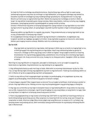 ⮚ Sa tingin ko hindi na mahalaga ang aking komentaryo. Ang kanilang mga salita ay higit na sapat upang
ipaliwanag kung paano ang Islam ay tumitingin sa mga kababaihan, at kung gaano kahalaga ang sekswal na
kasiyahan ng lalaki at tumatagal ng isang malaking bahagi ng kultong ito. Huwag kalimutan na ang mga
Muslim ay hindi tunay na nagmamahal kay Allah. Mahal nila ang kasarian na ibibigay sa kanila ni Allah sa
langit. Ito ang dahilan kung bakit gusto nilang mamatay. Wala nang trabaho, mahirap na buhay ang magiging
kasaysayan, isang bagong panahon ng pakikipagtalik at upang manalo sa buhay.
⮚ Ginawa ni Muhammad ang lahat sa kanyang kapangyarihan upang matiyak na ang mga babae ay nasa ilalim
ng mga tuntunin ng pang-aalipin, at upang bigyan ang lalaki ng lahat ng batas o legal na karapatang gawin
iyon.
⮚ Maaaring sabihin ng mga Muslim na nagsabi ang propeta, "Ang pinakamahusay sa inyong mga lalaki ay siya
na ang pinakamabuti sa kanyang mga asawa!"
⮚ Ito ay pagkatapos lamang matugunan ang lahat ng mga kondisyon sa kababaihan, at pagkatapos ang
tungkulin ng lalaki ay magbigay ng pagkain at tirahan. Kung ang babae ay ganap na masunurin, wala siyang
dahilan para maging masama sa kanya. Makikita natin ito sa darating na talata:
Qur’an 4:34:
Ang mga lalaki ay may kontrol sa mga babae, dahil ginawa ni Allah ang isa sa kanila na maging higit sa isa,
at dahil ginugugol nila ang kanilang pera sa mga babae. Kaya't ang mabubuting babae ay ganap na
masunurin, itinatago sa lihim ang ipinag-uutos ni Allah na ingatan. Kung tungkol sa kanila na maaaring
kinatatakutan mo ang kanilang pagpapasakop, paalalahanan sila at ikulong sila sa kanilang mga higaan,
at hampasin sila. Kung sumunod sila sa iyo, huwag mo na silang parusahan. Sapagkat si Allah ay mataas
at dakila.
Maririnig mo ang mga Muslim na magsasabi, patungkol sa talatang ito, na ito ay tungkol sa pagpalo ng
basta-basta sa mga babae. Ang katotohanan ay, ang talatang ito ay nagpapakita:
1. Ang salitang basta-basta ay wala man lang sa talata. Wala kahit sa anumang interpretasyon ng Qur’an. Kita
n'yo, sa mga librong Ingles lamang ang pagbebenta ng Islam sa mga kanluranin. Tulad ng sinusubukang sabihin sa
atin ni Obama at ng iba sa pagsasabing ang Islam ay kapayapaan.
2. Kahit na ang salita ay hindi nangangahulugan ng matigas na pambubugbog, at sa pagtatapos ng araw, ang
pagpalo ay pambubugbog. Hindi alintana kung gaano ito kalupit o katigas.
3. Gaano kagaan ang palo? Mas magaan kaysa sa dumura? Ito ay tungkol sa kahihiyan, hindi lamang sa pisikal na
pinsala. Ang mga babae ay tao. Walang sinuman ang may karapatang gawin ang ganoong bagay sa ibang tao.
4. Ang mga aso sa Amerika ay may higit na karapatan kaysa sa mga babaeng Muslim. Kung natalo mo ang isang
aso sa USA, mapupunta ka sa kulungan, ngunit kung binugbog mo ang isang babae sa isang Islamic na lugar, ikaw
ay isang bayani na nagtuturo sa kanyang asawa kung paano kumilos!
5. Paano ang pagpapakulong sa mga asawa sa kanilang mga silid? Kahit na ang lalaki ay maaaring gumahasa sa
kanila bilang bahagi ng kanilang parusa. May isang kaso na maaaring hindi mo narinig, kung saan hinayaan ng
isang baliw na lalaki, American judge (New Jersey judge) ang isang Moroccan na asawa sa U.S. na halayin ang
kanyang asawa nang walang parusa, dahil naniniwala siyang pinahihintulutan ito ng kanyang relihiyong Muslim.
Sabi ni Muhammad:
152
 