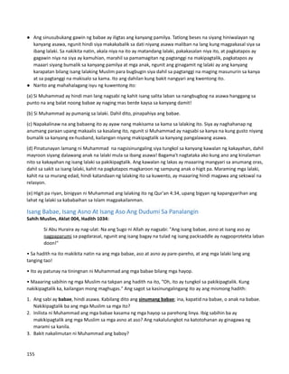 ● Ang sinusubukang gawin ng babae ay iligtas ang kanyang pamilya. Tatlong beses na siyang hiniwalayan ng
kanyang asawa, ngunit hindi siya makakabalik sa dati niyang asawa maliban na lang kung magpakasal siya sa
ibang lalaki. Sa nakikita natin, akala niya na ito ay matandang lalaki, pakakasalan niya ito, at pagkatapos ay
gagawin niya na siya ay kamuhian, marahil sa pamamagitan ng pagtanggi na makipagtalik, pagkatapos ay
maaari siyang bumalik sa kanyang pamilya at mga anak, ngunit ang ginagamit ng lalaki ay ang kanyang
karapatan bilang isang lalaking Muslim para bugbugin siya dahil sa pagtanggi na maging masunurin sa kanya
at sa pagtanggi na makisalo sa kama. Ito ang dahilan kung bakit nangyari ang kwentong ito.
● Narito ang mahahalagang isyu ng kuwentong ito:
(a) Si Muhammad ay hindi man lang nagsabi ng kahit isang salita laban sa nangbugbog na asawa hanggang sa
punto na ang balat noong babae ay naging mas berde kaysa sa kanyang damit!
(b) Si Muhammad ay pumanig sa lalaki. Dahil dito, pinapahiya ang babae.
(c) Napakalinaw na ang babaeng ito ay ayaw nang makisama sa kama sa lalaking ito. Siya ay naghahanap ng
anumang paraan upang makaalis sa kasalang ito, ngunit si Muhammad ay nagsabi sa kanya na kung gusto niyang
bumalik sa kanyang ex-husband, kailangan niyang makipagtalik sa kanyang pangalawang asawa.
(d) Pinatunayan lamang ni Muhammad na nagsisinungaling siya tungkol sa kanyang kawalan ng kakayahan, dahil
mayroon siyang dalawang anak na lalaki mula sa ibang asawa! Bagama't nagtataka ako kung ano ang kinalaman
nito sa kakayahan ng isang lalaki sa pakikipagtalik. Ang kawalan ng lakas ay maaaring mangyari sa anumang oras,
dahil sa sakit sa isang lalaki, kahit na pagkatapos magkaroon ng sampung anak o higit pa. Maraming mga lalaki,
kahit na sa murang edad, hindi katandaan ng lalaking ito sa kuwento, ay maaaring hindi magawa ang sekswal na
relasyon.
(e) Higit pa riyan, binigyan ni Muhammad ang lalaking ito ng Qur'an 4:34, upang bigyan ng kapangyarihan ang
lahat ng lalaki sa kababaihan sa Islam magpakailanman.
Isang Babae, Isang Asno At Isang Aso Ang Dudumi Sa Panalangin
Sahih Muslim, Aklat 004, Hadith 1034:
Si Abu Huraira ay nag-ulat: Na ang Sugo ni Allah ay nagsabi: "Ang isang babae, asno at isang aso ay
nagpaparumi sa pagdarasal, ngunit ang isang bagay na tulad ng isang packsaddle ay nagpoprotekta laban
doon!"
• Sa hadith na ito makikita natin na ang mga babae, aso at asno ay pare-pareho, at ang mga lalaki lang ang
tanging tao!
• Ito ay patunay na tiningnan ni Muhammad ang mga babae bilang mga hayop.
• Maaaring sabihin ng mga Muslim na takpan ang hadith na ito, “Oh, ito ay tungkol sa pakikipagtalik. Kung
nakikipagtalik ka, kailangan mong maghugas." Ang sagot sa kasinungalingang ito ay ang mismong hadith:
1. Ang sabi ay babae, hindi asawa. Kabilang dito ang sinumang babae; ina, kapatid na babae, o anak na babae.
Nakikipagtalik ba ang mga Muslim sa mga ito?
2. Inilista ni Muhammad ang mga babae kasama ng mga hayop sa parehong linya. Ibig sabihin ba ay
makikipagtalik ang mga Muslim sa mga asno at aso? Ang nakalulungkot na katotohanan ay ginagawa ng
marami sa kanila.
3. Bakit nakalimutan ni Muhammad ang baboy?
155
 
