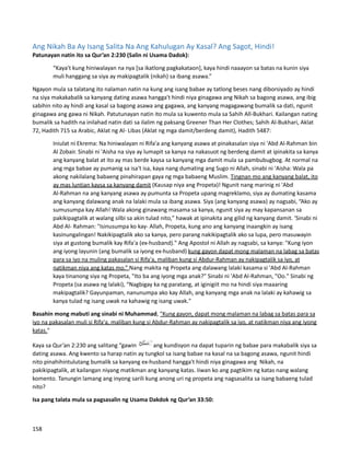 Ang Nikah Ba Ay Isang Salita Na Ang Kahulugan Ay Kasal? Ang Sagot, Hindi!
Patunayan natin ito sa Qur’an 2:230 (Salin ni Usama Dadok):
“Kaya't kung hiniwalayan na nya [sa ikatlong pagkakataon], kaya hindi naaayon sa batas na kunin siya
muli hanggang sa siya ay makipagtalik (nikah) sa ibang asawa.”
Ngayon mula sa talatang ito nalaman natin na kung ang isang babae ay tatlong beses nang diborsiyado ay hindi
na siya makakabalik sa kanyang dating asawa hangga't hindi niya ginagawa ang Nikah sa bagong asawa, ang ibig
sabihin nito ay hindi ang kasal sa bagong asawa ang gagawa, ang kanyang magagawang bumalik sa dati, ngunit
ginagawa ang gawa ni Nikah. Patutunayan natin ito mula sa kuwento mula sa Sahih All-Bukhari. Kailangan nating
bumalik sa hadith na inilahad natin dati sa ilalim ng paksang Greener Than Her Clothes; Sahih Al-Bukhari, Aklat
72, Hadith 715 sa Arabic, Aklat ng Al- Libas (Aklat ng mga damit/berdeng damit), Hadith 5487:
Iniulat ni Ekrema: Na hiniwalayan ni Rifa'a ang kanyang asawa at pinakasalan siya ni 'Abd Al-Rahman bin
Al Zobair. Sinabi ni 'Aisha na siya ay lumapit sa kanya na nakasuot ng berdeng damit at ipinakita sa kanya
ang kanyang balat at ito ay mas berde kaysa sa kanyang mga damit mula sa pambubugbog. At normal na
ang mga babae ay pumanig sa isa't isa, kaya nang dumating ang Sugo ni Allah, sinabi ni 'Aisha: Wala pa
akong nakilalang babaeng pinahirapan gaya ng mga babaeng Muslim. Tingnan mo ang kanyang balat, ito
ay mas luntian kaysa sa kanyang damit (Kausap niya ang Propeta)! Ngunit nang marinig ni 'Abd
Al-Rahman na ang kanyang asawa ay pumunta sa Propeta upang magreklamo, siya ay dumating kasama
ang kanyang dalawang anak na lalaki mula sa ibang asawa. Siya (ang kanyang asawa) ay nagsabi, “Ako ay
sumusumpa kay Allah! Wala akong ginawang masama sa kanya, ngunit siya ay may kapansanan sa
pakikipagtalik at walang silbi sa akin tulad nito," hawak at ipinakita ang gilid ng kanyang damit. 'Sinabi ni
Abd Al- Rahman: "Isinusumpa ko kay- Allah, Propeta, kung ano ang kanyang inaangkin ay isang
kasinungalingan! Nakikipagtalik ako sa kanya, pero parang nakikipagtalik ako sa lupa, pero masuwayin
siya at gustong bumalik kay Rifa'a (ex-husband)." Ang Apostol ni Allah ay nagsabi, sa kanya: "Kung iyon
ang iyong layunin (ang bumalik sa iyong ex-husband) kung gayon dapat mong malaman na labag sa batas
para sa iyo na muling pakasalan si Rifa'a, maliban kung si Abdur-Rahman ay nakipagtalik sa iyo, at
natikman niya ang katas mo.” Nang makita ng Propeta ang dalawang lalaki kasama si 'Abd Al-Rahman
kaya tinanong siya ng Propeta, "Ito ba ang iyong mga anak?" Sinabi ni 'Abd Al-Rahman, "Oo." Sinabi ng
Propeta (sa asawa ng lalaki), “Nagbigay ka ng paratang, at iginigiit mo na hindi siya maaaring
makipagtalik? Gayunpaman, nanunumpa ako kay Allah, ang kanyang mga anak na lalaki ay kahawig sa
kanya tulad ng isang uwak na kahawig ng isang uwak."
Basahin mong mabuti ang sinabi ni Muhammad, "Kung gayon, dapat mong malaman na labag sa batas para sa
iyo na pakasalan muli si Rifa'a, maliban kung si Abdur-Rahman ay nakipagtalik sa iyo, at natikman niya ang iyong
katas."
Kaya sa Qur’an 2:230 ang salitang “gawin ang kundisyon na dapat tuparin ng babae para makabalik siya sa
dating asawa. Ang kwento sa harap natin ay tungkol sa isang babae na kasal na sa bagong asawa, ngunit hindi
nito pinahihintulutang bumalik sa kanyang ex-husband hangga't hindi niya ginagawa ang Nikah, na
pakikipagtalik, at kailangan niyang matikman ang kanyang katas. Iiwan ko ang pagtikim ng katas nang walang
komento. Tanungin lamang ang inyong sarili kung anong uri ng propeta ang nagsasalita sa isang babaeng tulad
nito?
Isa pang talata mula sa pagsasalin ng Usama Dakdok ng Qur’an 33:50:
158
 